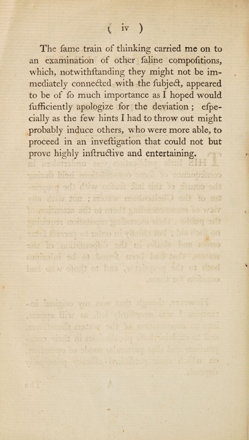 ( iv ) The fame train of thinking carried me on to an examination of other faline compofitions, which, notwithftanding they might not be im¬ mediately connected with the fubjedl, appeared to be of fo much importance as I hoped would fufficiently apologize for the deviation ; efpe- cially as the few hints I had to throw out might probably induce others, who were more able, to proceed in an inveftigation that could not but prove highly inftrudUve and entertaining.