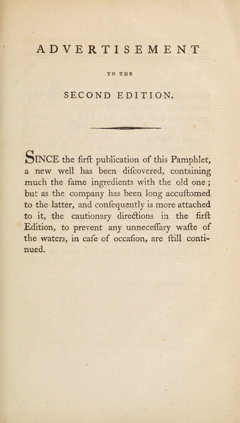 TO THE SECOND EDITION. Since the firfl: publication of this Pamphlet, a new well has been difcovered, containing much the fame ingredients with the old one ; but as the company has been long accuflomed to the latter, and confequcntly is more attached to it, the cautionary directions in the firfl: Edition, to prevent any unneceflary wafte of the waters, in cafe of occafion, are ftill conti¬ nued.