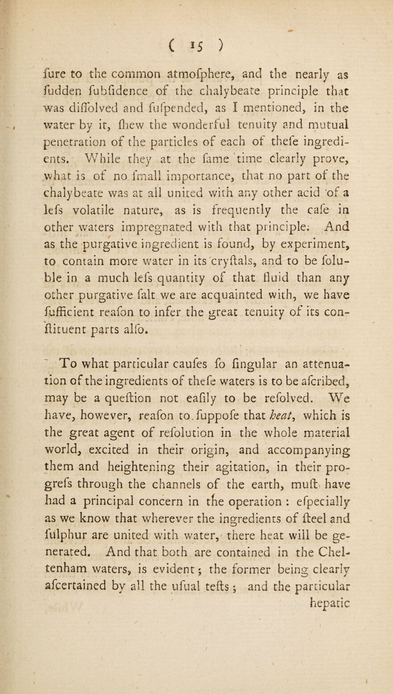 ( *5 ) fare to the common atmofphere, and the nearly as Hidden fubfidence of the chalybeate principle that was diifolved and fufpended, as I mentioned, in the water by it, (hew the wonderful tenuity and mutual penetration of the particles of each of thefe ingredi¬ ents. While they at the fame time dearly prove, what is of no fmall importance, that no part of the chalybeate was at all united with any other acid of a lefs volatile nature, as is frequently the cafe in other waters impregnated with that principle. And as the purgative ingredient is found, by experiment, to contain more water in its cryftals, and to be folu- ble in a much lefs quantity of that fluid than any other purgative fait v/e are acquainted with, we have fufficient reafon to infer the great tenuity of its con- flituent parts alfo. To what particular caufes fo Angular an attenua¬ tion of the ingredients of thefe waters is to be afcribed, may be a queftion not eafily to be refolved. We have, however, reafon to.fuppofe that heat^ which is the great agent of refolution in the whole material world, excited in their origin, and accompanying them and heightening their agitation, in their pro- grefs through the channels of the earth, mud have had a principal concern in the operation : efpecially as we know that wherever the ingredients of ileel and iulphur are united with water, there heat will be ge¬ nerated. And that both are contained in the Chel¬ tenham waters, is evident; the former being clearly afcertained by all the ufual teds; and the particular hepatic