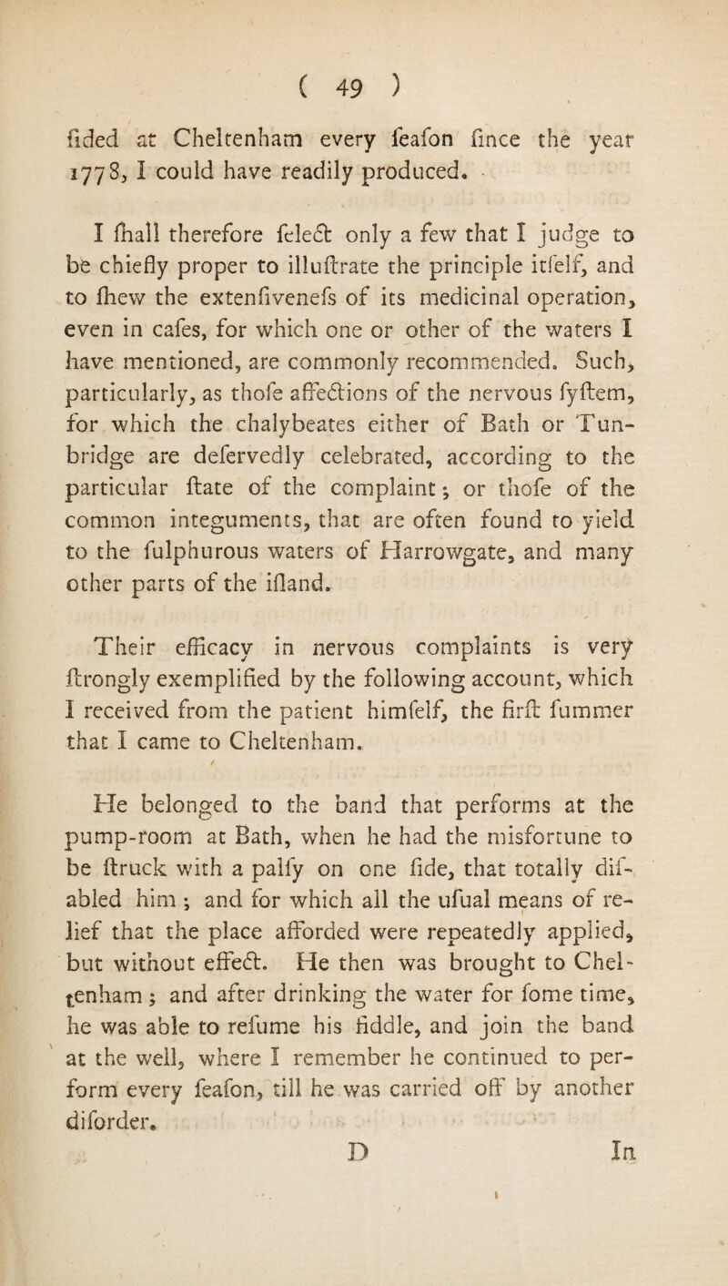 Tided at Cheltenham every feafon fmce the year 1778* I could have readily produced* I fhal! therefore feleCt only a few that 1 judge to be chiefly proper to illuflrate the principle itfelf, and to fhew the extenfivenefs of its medicinal operation, even in cafes, for which one or other of the waters I have mentioned, are commonly recommended. Such, particularly, as thofe affections of the nervous fyftem, for which the chalybeates either of Bath or Tun¬ bridge are defervedly celebrated, according to the particular ftate of the complaint; or thofe of the common integuments, that are often found to yield to the fulphurous waters of Harrowgate, and many other parts of the ifland. Their efficacy in nervous complaints is very ilrongly exemplified by the following account, which I received from the patient himfelf, the firft fummer that I came to Cheltenham. He belonged to the band that performs at the pump-room at Bath, when he had the misfortune to be (truck with a palfy on one fide, that totally dis¬ abled him ; and for which all the ufual means of re- 1 lief that the place afforded were repeatedly applied, but without effeCl. He then was brought to Chel¬ tenham ; and after drinking the water for fome time, he was able to relume his fiddle, and join the band at the well, where I remember he continued to per¬ form every feafon, till he was carried off by another diforder. D In. 1