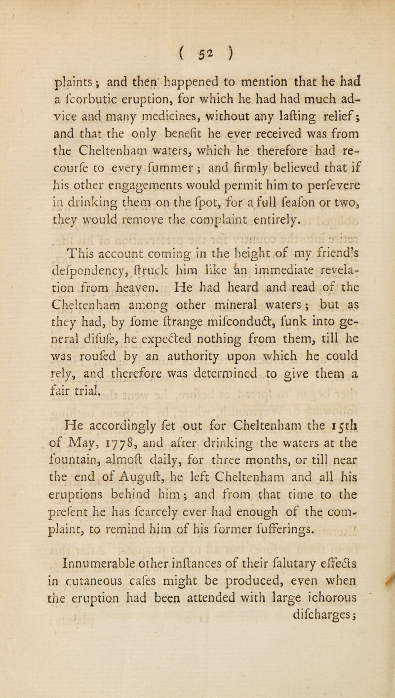 plaints; and then happened to mention that he had a icorbutic eruption, for which he had had much ad¬ vice and many medicines, without any lading relief; and that the only benefit he ever received was from the Cheltenham waters, which he therefore had re- courfe to every fummer; and firmly believed that if his other engagements would permit him to perfevere in drinking them on the fpot, for a full feafon or two, they would remove the complaint entirely. ... ... s .f f . - tr. T I*-'/. This account coming in the height of my friend’s defpondency, flruck him like an immediate revela¬ tion from heaven. He had heard and read of the Cheltenham among other mineral waters ; but as they had, by fome ftrange mifcondudf, funk into ge¬ neral difufe, he expected nothing from them, till he was roufed by an authority upon which he could rely, and therefore was determined to give them a fair trial. He accordingly fet out for Cheltenham the 15th of May, 1778, and after drinking the waters at the fountain, almoft daily, for three months, or till near the end of Auguft, he left Cheltenham and all his eruptions behind him *, and from that time to the prefent he has fcarcely ever had enough of the com¬ plaint, to remind him of his former fufferings. Innumerable other inftances of their falutary effects in cutaneous cafes might be produced, even when the eruption had been attended with large ichorous ) difcharges 5