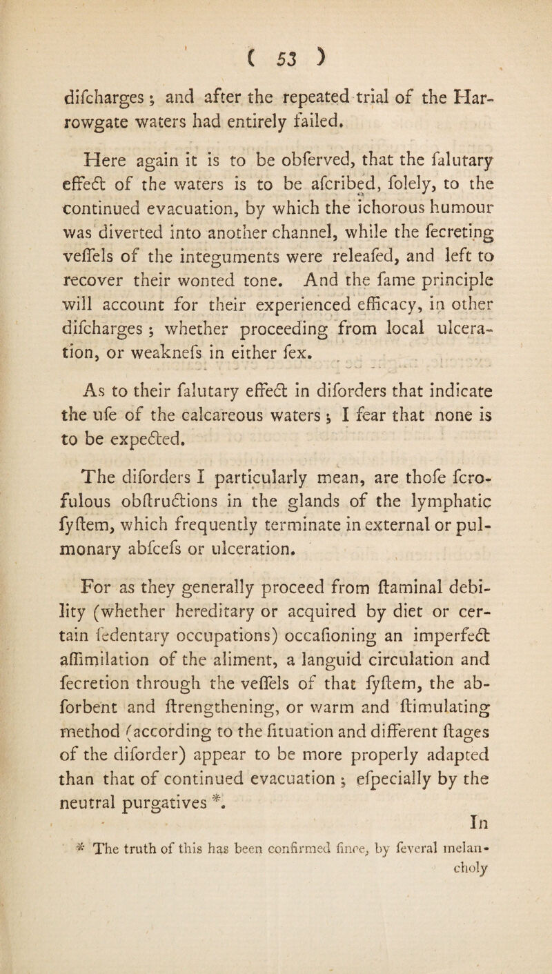 » difcharges; and after the repeated trial of the Har- rowgate waters had entirely failed. Here again it is to be obferved, that the faintary effect of the waters is to be afcribed, folely, to the continued evacuation, by which the ichorous humour was diverted into another channel, while the fee re ting veffels of the integuments were releafed, and left to recover their wonted tone. And the fame principle will account for their experienced efficacy, in other difcharges ; whether proceeding from local ulcera¬ tion, or weaknefs in either fex. As to their falutary effed: in diforders that indicate the ufe of the calcareous waters i I fear that none is to be expeded. The diforders I particularly mean, are thofe fero- fulous obftrudiions in the glands of the lymphatic fyftem, which frequently terminate in external or pul¬ monary abfeefs or ulceration. For as they generally proceed from ftaminal debi¬ lity (whether hereditary or acquired by diet or cer¬ tain fedentary occupations) occafioning an imperfect affimilation of the aliment, a languid circulation and fecretion through the veffiels of that fyftem, the ab- forbent and ftrengthening, or warm and ftimulating method /'according to the filiation and different ftages of the diforder) appear to be more properly adapted than that of continued evacuation ; efpecially by the neutral purgatives A In # The truth of this has been confirmed fince, by feveral melan¬ choly