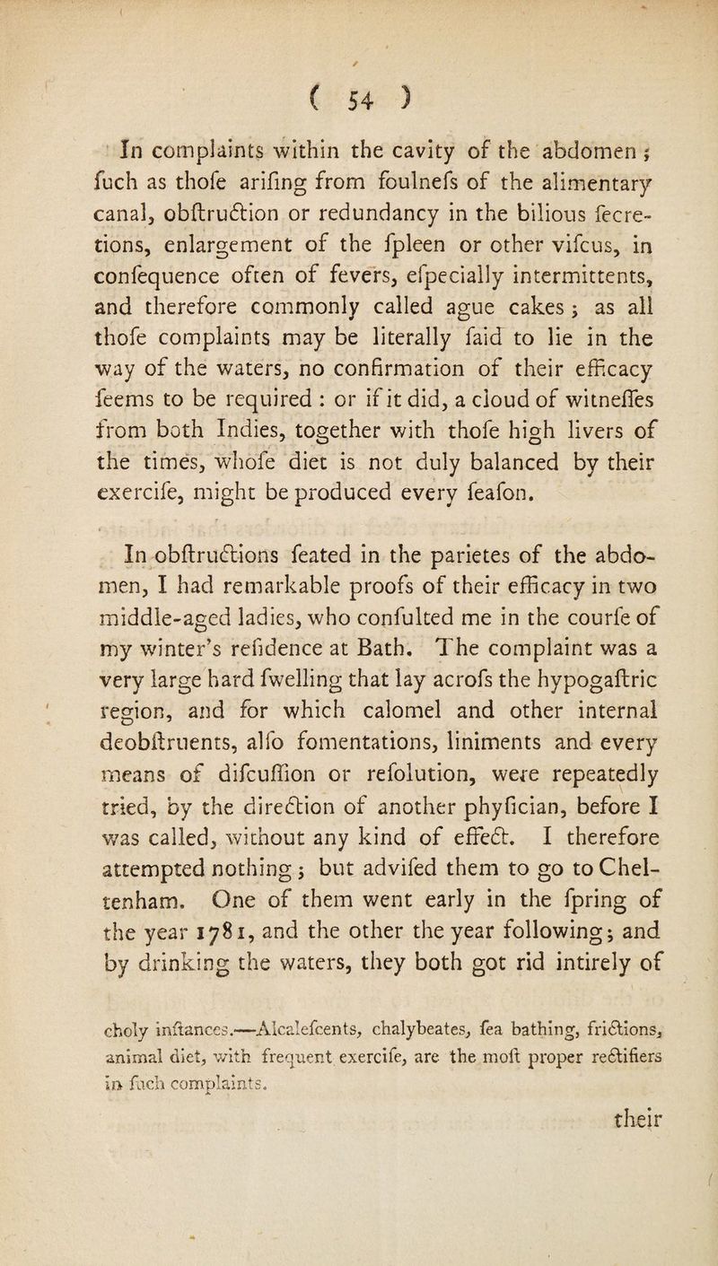 ( ( 54 ) In complaints within the cavity of the abdomen ; fuch as thofe arifing from foulnefs of the alimentary canal, obftrudlion or redundancy in the bilious fecre- tions, enlargement of the fpleen or other vifcus, in confequence often of fevers, efpecially intermittents, and therefore commonly called ague cakes; as all thofe complaints may be literally faid to lie in the way of the waters, no confirmation of their efficacy feems to be required : or if it did, a cloud of witneffies from both Indies, together with thofe high livers of the times, whole diet is not duly balanced by their exercife, might be produced every feafon. In obflruftions feated in the parietes of the abdo¬ men, I had remarkable proofs of their efficacy in two middle-aged ladies, who confulted me in the courfeof my winter’s refidence at Bath, The complaint was a very large hard fwelling that lay acrofs the hypogaflric region, and for which calomel and other internal deobftruents, alfo fomentations, liniments and every means of difcuffion or refolution, were repeatedly tried, by the direction of another phyfician, before I was called, without any kind of effefh I therefore attempted nothing ; but advifed them to go to Chel¬ tenham. One of them went early in the fpring of the year 1781, and the other the year following; and by drinking the waters, they both got rid intirely of choly inftances.-—Alcalefcents, chalybeates, fea bathing, fridtions, animal diet, with frequent exercife, are the moft proper rectifiers faeh complaints. their (