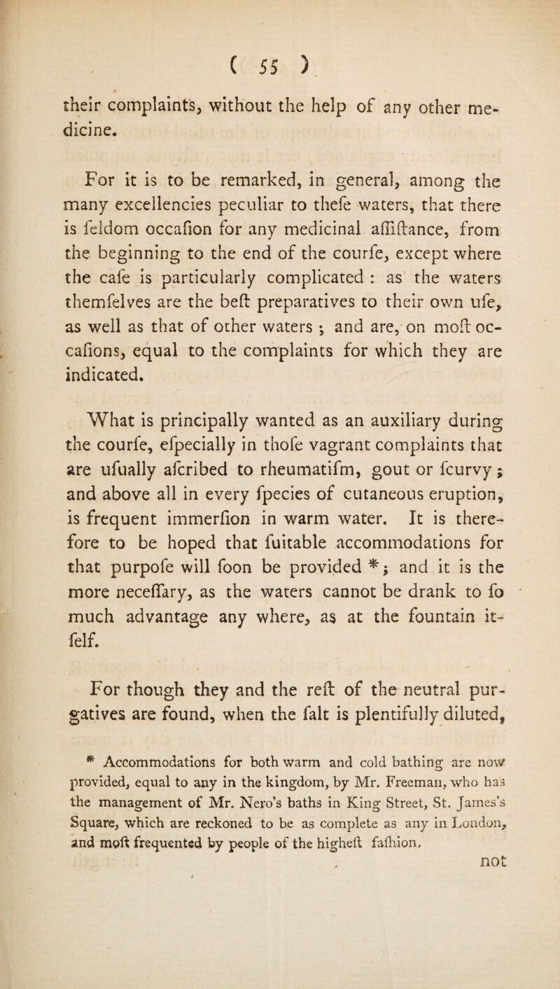 # \ their complaints, without the help of any other me¬ dicine. For it is to be remarked, in general, among the many excellencies peculiar to thefe waters, that there is feldom occafion for any medicinal affiftance, from the beginning to the end of the courfe, except where the cafe is particularly complicated : as the waters themfelves are the belt preparatives to their own ufe, as well as that of other waters *, and are, on mod: oc- cafions, equal to the complaints for which they are indicated. What is principally wanted as an auxiliary during the courfe, efpecially in thofe vagrant complaints that are ufually afcribed to rheumatifm, gout or fcurvy; and above all in every fpecies of cutaneous eruption, is frequent immerfion in warm water. It is there¬ fore to be hoped that fuitable accommodations for that purpofe will foon be provided and it is the more neceflary, as the waters cannot be drank to fo much advantage any where, as at the fountain it- felf. For though they and the reft of the neutral pur¬ gatives are found, when the fait is plentifully diluted, * Accommodations for both warm and cold bathing are now provided, equal to any in the kingdom, by Mr. Freeman, who has the management of Mr. Nero’s baths in King Street, St. James’s Square, which are reckoned to be as complete as any in London, and mold frequented by people of the highelt fafhion. not