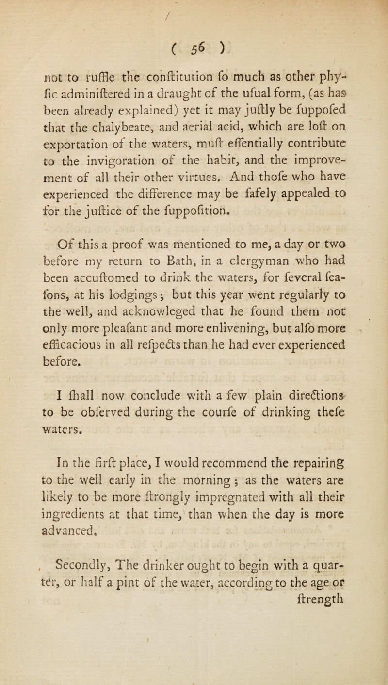 / ( 56 ) not to ruffle the conftitution fo much as other phy- fie adminiftered in a draught of the ufual form, (as has been already explained) yet it may juftly be fuppofed that the chalybeate, and aerial acid, which are loft on exportation of the waters, muft efientially contribute to the invigoration of the habit, and the improve¬ ment of all their other virtues. And thofe who have experienced the difference may be fafely appealed to for the juftice of the fuppofition. Of this a proof was mentioned to me, a day or two before my return to Bath, in a clergyman who had been accuftomed to drink the waters, for feveral fea- fons, at his lodgings ^ but this year went regularly to the well, and acknowleged that he found them not only more pleafant and more enlivening, but alfo more efficacious in all refpeCls than he had ever experienced before* I fflall now conclude with a few plain directions to be obferved during the courfe of drinking thefe waters. In the firft place, I would recommend the repairing to the well early in the morning ; as the waters are likely to be more ftrongly impregnated with all their ingredients at that time,1 than when the day is more advanced. > Secondly, The drinker ought to begin with a quar¬ ter, or half a pint of the water, according to the age or ftrength