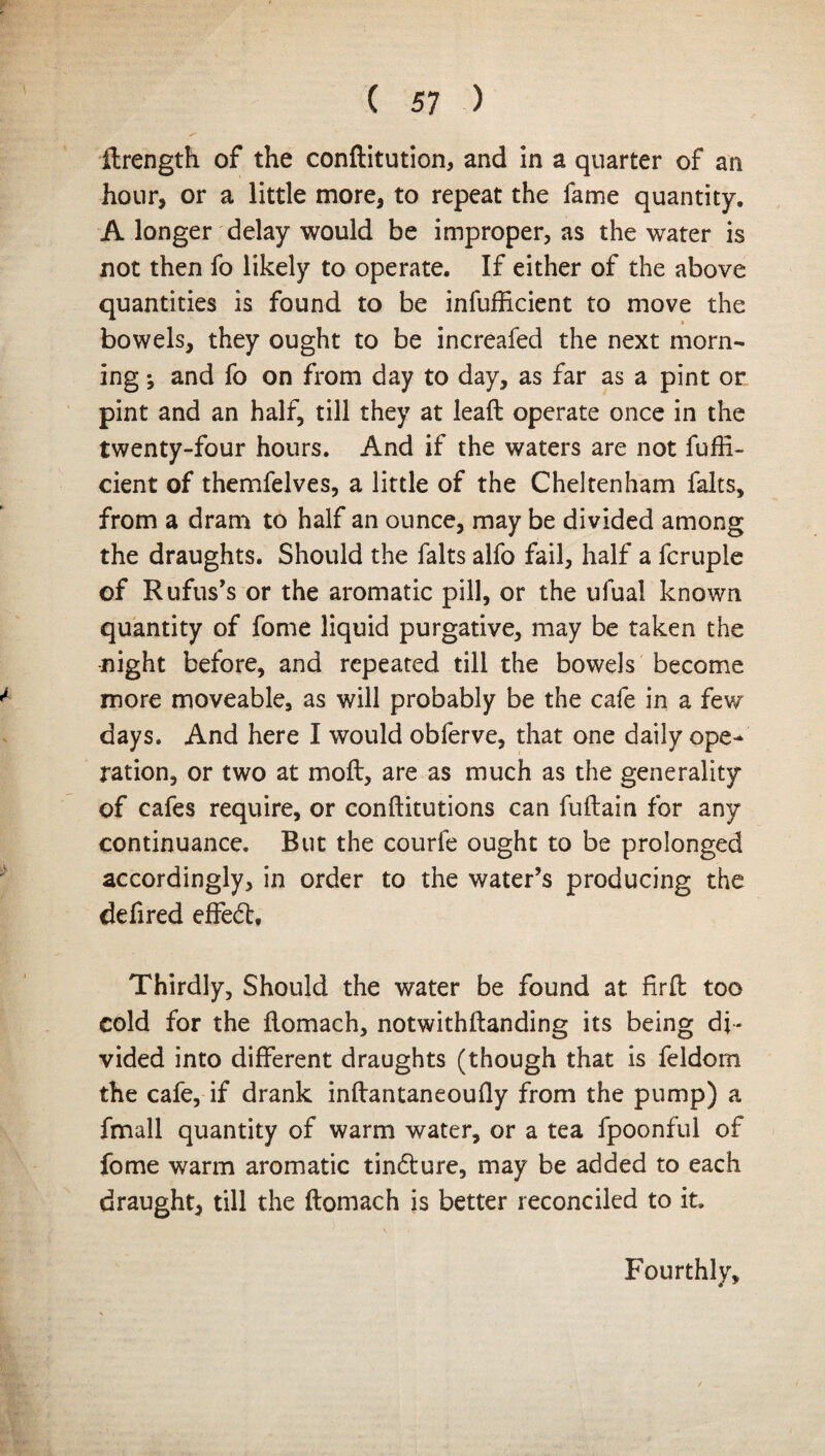 ilrength of the conftitution, and in a quarter of an hour, or a little more, to repeat the fame quantity. A longer delay would be improper, as the water is not then fo likely to operate. If either of the above quantities is found to be infufficient to move the i bowels, they ought to be increafed the next morn¬ ing *, and fo on from day to day, as far as a pint or pint and an half, till they at leaffc operate once in the twenty-four hours. And if the waters are not fuffi- cient of themfelves, a little of the Cheltenham falts, from a dram to half an ounce, may be divided among the draughts. Should the falts alfo fail, half a fcruple of Rufus’s or the aromatic pill, or the ufual known quantity of fome liquid purgative, may be taken the night before, and repeated till the bowels become more moveable, as will probably be the cafe in a few days. And here I would obferve, that one daily ope¬ ration, or two at moil, are as much as the generality of cafes require, or conftitutions can fuftain for any continuance. But the courfe ought to be prolonged accordingly, in order to the water’s producing the defired effedt. Thirdly, Should the water be found at firfl too cold for the llomach, notwithstanding its being di¬ vided into different draughts (though that is feldom the cafe, if drank inftantaneoufly from the pump) a fmall quantity of warm water, or a tea fpoonful of fome warm aromatic tindture, may be added to each draught, till the ftomach is better reconciled to it. Fourthly,
