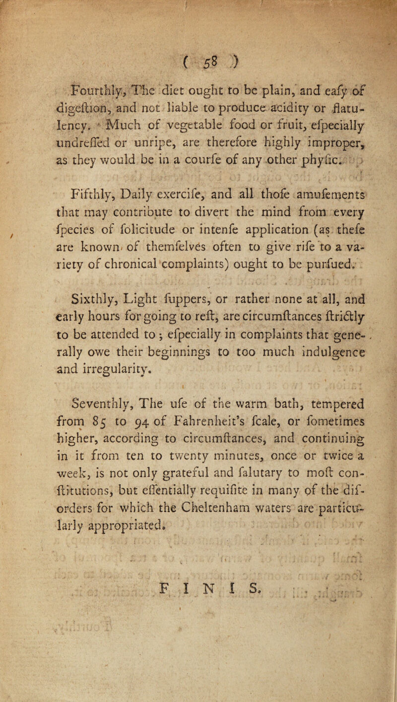 .Fourthly-, The diet ought to be plain, and eafy of digefuon, and not liable to produce acidity or flatu¬ lency. Much of vegetable food or fruit, efpecially undreffed or unripe, are therefore highly improper, as they would be in a courfe of any other phyfic. Fifthly, Daily exercife, and all thofe amufements that may contribute to divert the mind from every fpecies of folieitude or intenfe application (as thefe are known- of themfelves often to give rife to a va¬ riety of chronical complaints) ought to be purfued. Sixthly, Light fuppers, or rather none at all, and early hours forgoing to reft, arecircumftances ftridtly to be attended to ; efpecially in complaints that gene- , rally owe their beginnings to too much indulgence and irregularity. Seventhly, The ufe of the warm bath, tempered from 85 to 94 of Fahrenheit’s fcale, or fometimes higher, according to circumftances, and continuing in it from ten to twenty minutes, once or twice a week, is not only grateful and falutary to moft con¬ futations, but efientially requifite in many of the dif- orders for which the Cheltenham waters are particu¬ larly appropriated* FINIS* 1