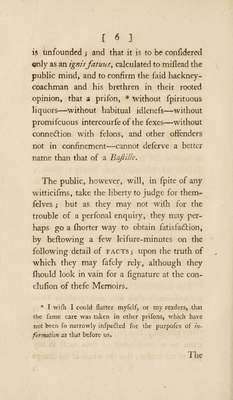 is Unfounded ; and that it is to be confiderecf only as an ignis fatuus, calculated to miflead the public mind, and to confirm the faid hackney- coachman and his brethren in their rooted opinion, that a prifon, * without fpirituous liquors—without habitual idlenefs—without promifcuous intercourfe of the fexes—without connection with felons, and other offenders not in confinement—cannot deferve a better name than that of a Bajhlle. The public, however, will, in fpite of any witticifms, take the liberty to judge for them- felves | but as they may not with for the trouble of a perfona! enquiry, they may per¬ haps go a fhorter way to obtain fatisfaCtion, by bellowing a few Ieifure-minutes on the following detail of facts ; upon the truth of which they may fafely rely, although they fhould look in vain for a fignature at the con- dufion of thefe Memoirs. i # I wifh I could flatter myfelf, or my readers, that the fame care was taken in other prifons, which have not been fo narrowly infpedted for the purpofes of in¬ formation as that before us. The