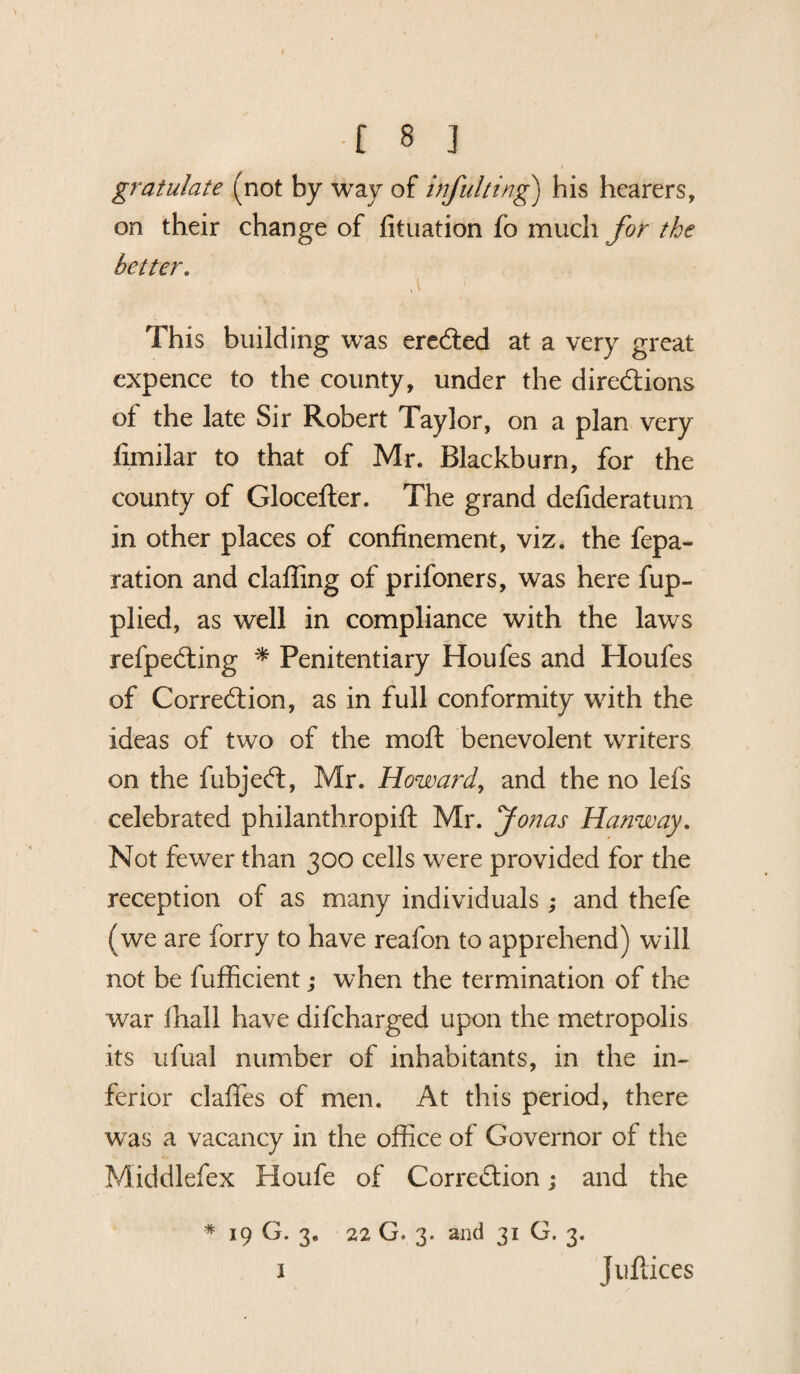 I ■i 8 ] gratulate (not by way of inful ting) his hearers, on their change of fituation fo much for the better. d This building was ereCted at a very great expence to the county, under the directions of the late Sir Robert Taylor, on a plan very fimilar to that of Mr. Blackburn, for the county of Glocefter. The grand defideratum in other places of confinement, viz. the repa¬ ration and claffing of prifoners, was here fup- plied, as well in compliance with the laws refpeCting * Penitentiary Houfes and Houfes of Correction, as in full conformity with the ideas of two of the moft benevolent writers on the fubjeCt, Mr. Howard, and the no lefs celebrated philanth.ropift Mr. Jonas Hanway. Not fewer than 300 cells were provided for the reception of as many individuals ; and thefe (we are forry to have reafon to apprehend) will not be fufficient; when the termination of the war fhall have difeharged upon the metropolis its ufual number of inhabitants, in the in¬ ferior claffes of men. At this period, there was a vacancy in the office of Governor of the Middlefex Houfe of Correction; and the * 19 G. 3. 22 G. 3. and 31 G. 3. I Juftices