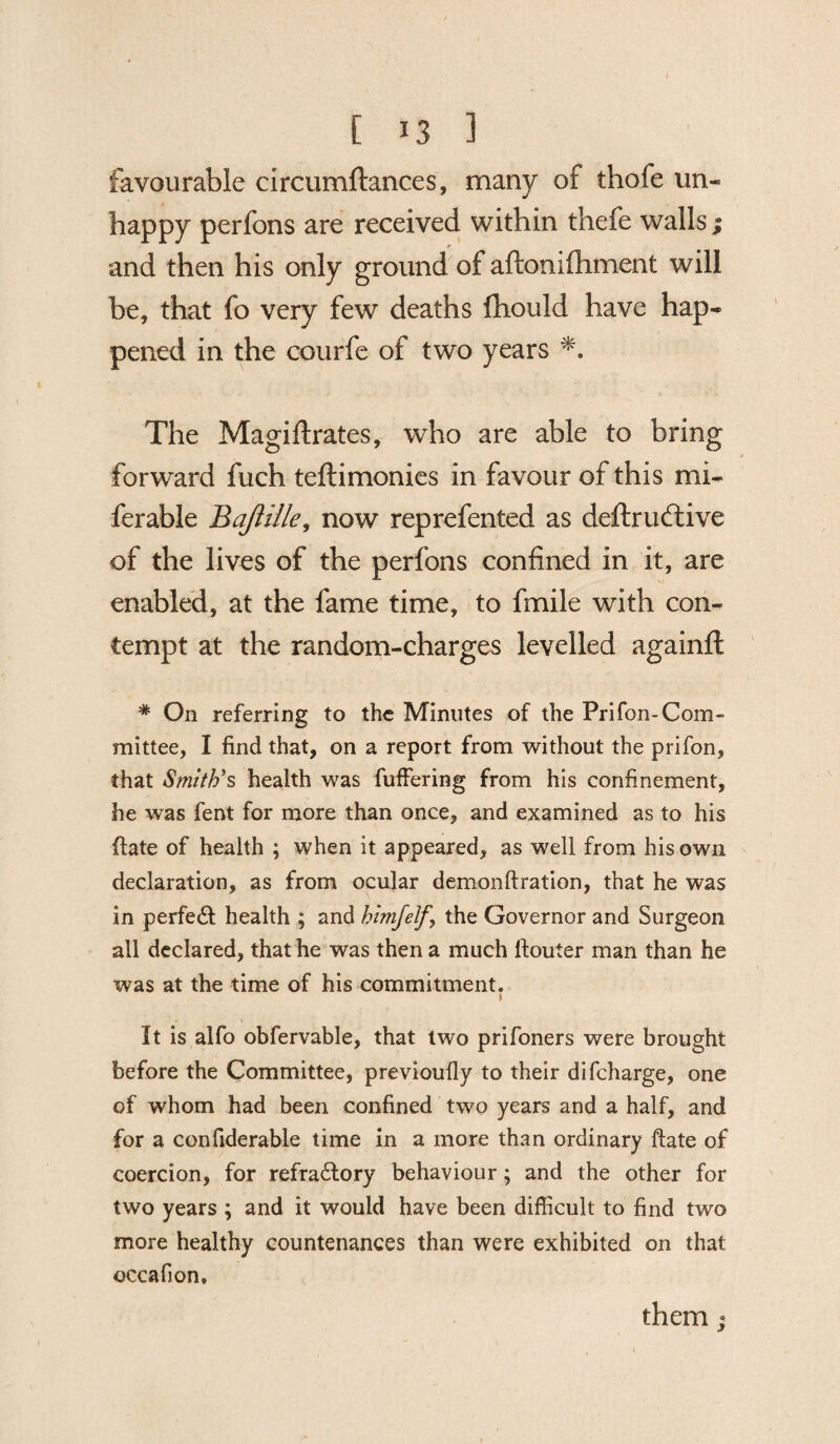 favourable circumftances, many of thofe un- happy perfons are received within thefe walls ; 0 and then his only ground of aftonifhment will be, that fo very few deaths fhould have hap* pened in the courfe of two years The Magiflrates, who are able to bring forward fuch teftimonies in favour of this mi- ferable Bajlille, now reprefented as deftruftive of the lives of the perfons confined in it, are enabled, at the fame time, to fmile with con¬ tempt at the random-charges levelled againft # On referring to the Minutes of the Prifon-Com¬ mittee, I find that, on a report from without the prifon, that Smith's health was fuffering from his confinement, he was fent for more than once, and examined as to his ftate of health ; when it appeared, as well from his own declaration, as from ocular demonftration, that he was in perfect health ; and himfelf \ the Governor and Surgeon all declared, that he was then a much ltouter man than he was at the time of his commitment. t It is alfo obfervable, that two prifoners were brought before the Committee, previoufly to their difcharge, one of whom had been confined two years and a half, and for a confiderable time in a more than ordinary ftate of coercion, for refractory behaviour; and the other for two years ; and it would have been difficult to find two more healthy countenances than were exhibited on that occafion. them j