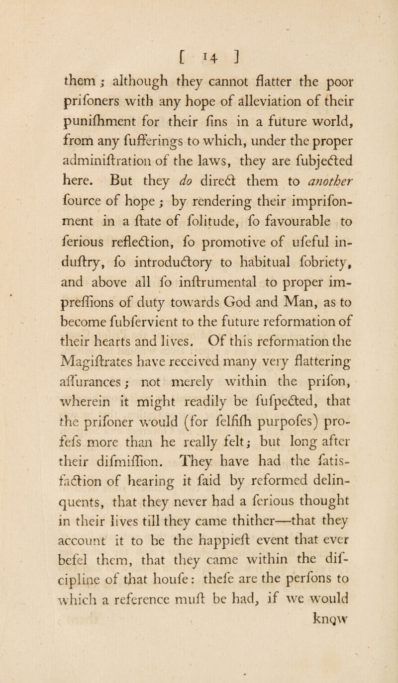 them ; although they cannot flatter the poor prifoners with any hope of alleviation of their punifhment for their fins in a future world, from any fufferings to which, under the proper adminiftration of the laws, they are fubjeCted here. But they do direCt them to another fource of hope ; by rendering their imprifon- ment in a ftate of folitude, fo favourable to ferious reflection, fo promotive of ufeful in- duftry, fo introductory to habitual fobriety, and above all fo inftrumental to proper im- preffions of duty towards God and Man, as to become fubfervient to the future reformation of their hearts and lives. Of this reformation the Magiftrates have received many very flattering affurances; not merely within the prifon, wherein it might readily be fufpeCted, that the prifoner would (for felfifh purpofes) pro- fefs more than he really felt; but long after their difmiffion. They have had the Tatis- faction of hearing it faid by reformed delin¬ quents, that they never had a ferious thought in their lives till they came thither—that they account it to be the happieft event that ever befel them, that they came within the dif- cipline of that houfe: thefe are the perfons to which a reference mufl be had, if we would kngw