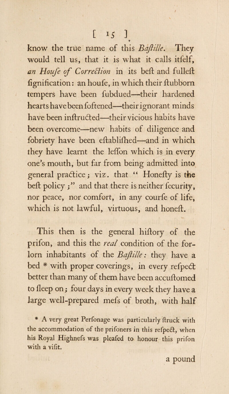 know the true name of this Bafille. They would tell us, that it is what it calls itfelf, an Houfe of Correffion in its belt and fulleft fignification: an houfe, in which their ftubborn tempers have been fubdued—their hardened hearts have been foftened—their ignorant minds have been inftrudled—their vicious habits have been overcome—new habits of diligence and fobriety have been eftablifhed—and in which they have learnt the leffon which is in every one's mouth, but far from being admitted into general practice; viz. that “ Honefty is the beft policy f and that there is neither fecurity, nor peace, nor comfort, in any courfe of life, which is not lawful, virtuous, and honeft. This then is the general hiftory of the prifon, and this the real condition of the for¬ lorn inhabitants of the Bafille: they have a bed * with proper coverings, in every refpedt better than many of them have been accuftomed to deep on; four days in every week they have a large well-prepared mefs of broth, with half # A very great Perfonage was particularly ftruck with the accommodation of the prifoners in this refpe£l, when his Royal Highnefs was pleafed to honour this prifon with a vifit. a pound