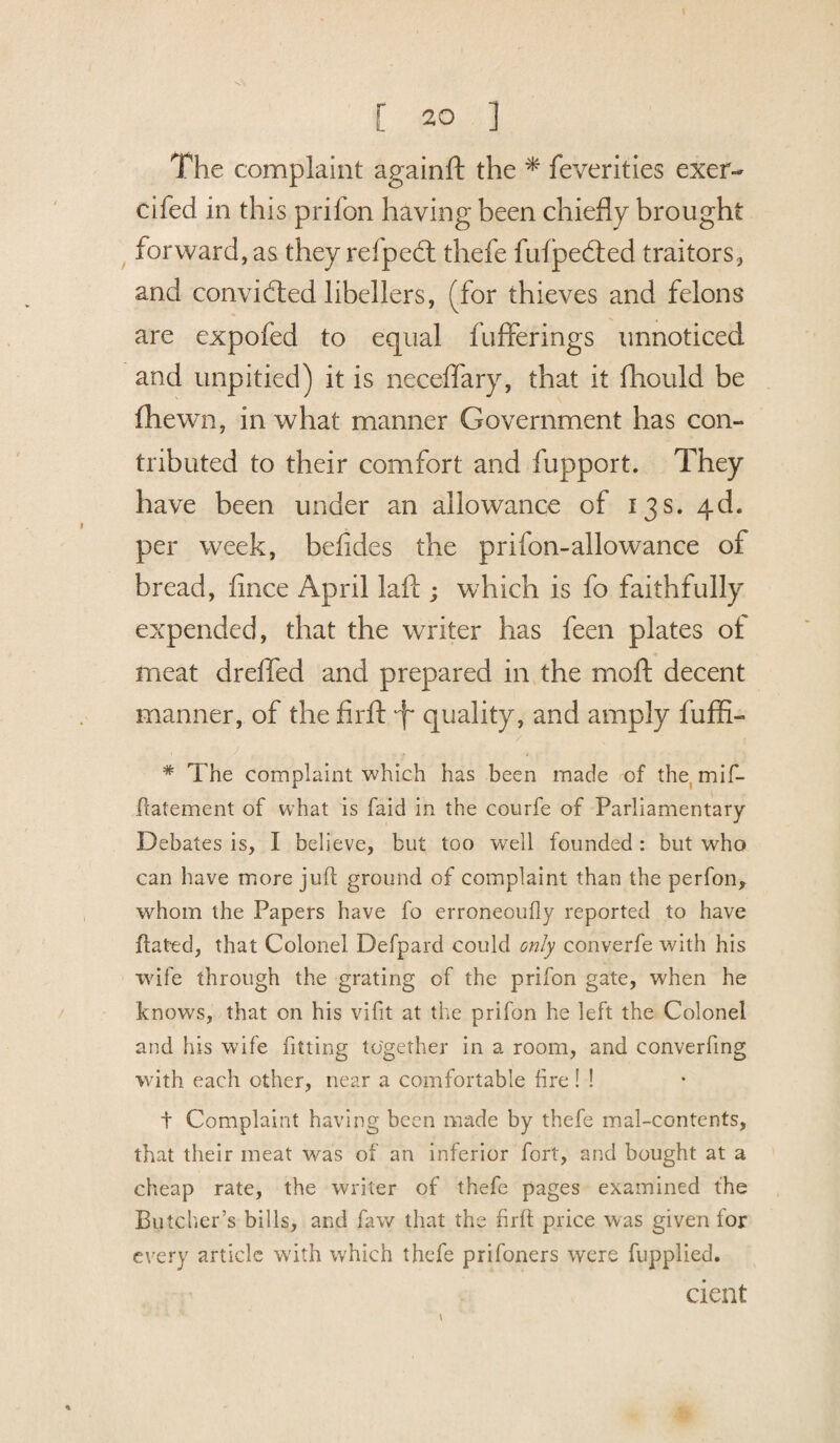 The complaint againft the * feverities exer- dfed in this prifon having been chiefly brought forward, as they refped thefe fufpeded traitors, and convidted libellers, (for thieves and felons are expofed to equal fuflferings unnoticed and unpitied) it is neceflary, that it fliould be (hewn, in what manner Government has con¬ tributed to their comfort and fupport. They have been under an allowance of 13s. 4d- per week, befides the prifon-allowance of bread, flnce April laft ; which is fo faithfully expended, that the writer has feen plates ot meat dreffed and prepared in the moft decent manner, of the firft T quality, and amply fuffi- * The complaint which has been made of the mif- ftatement of what is faid in the courfe of Parliamentary Debates is, I believe, but too well founded: but who can have more juft ground of complaint than the perfon, whom the Papers have fo erroneoufty reported to have ftated, that Colonel Defpard could only converfe with his wife through the grating of the prifon gate, when he knows, that on his vifit at the prifon he left the Colonel and his wife fitting together in a room, and converfing with each other, near a comfortable fire! ! t Complaint having been made by thefe mal-contents, that their meat was of an inferior fort, and bought at a cheap rate, the writer of thefe pages examined the Butcher’s bills, and faw that the firft price was given for every article with which thefe prifoners were fupplied. dent t