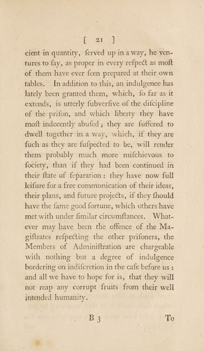 dent in quantity, ferved up in a way, he ven¬ tures to fay, as proper in every refpeft as moft of them have ever feen prepared at their own tables. In addition to this, an indulgence has lately been granted them, which, fo far as it extends, is utterly fubverfive of the difcipline of the prifon, and which liberty they have moft indecently abufed; they are buffered to dwell together in a way, which, if they are fuch as they are fufpected to be, will render them probably much more mifchievous to fociety, than if they had been continued in their ftate of feparation : they have now full leifure for a free communication of their ideas, their plans, and future projects, if they fhould have the fame good fortune, which others have met with under limilar circumftances. What¬ ever may have been the offence of the Ma~ gifirates refpeffing the other prifoners, the Members of Adminiftration are chargeable with nothing but a degree of indulgence bordering on indifcretion in the cafe before us : and all we have to hope for is, that they will not reap any corrupt fruits from their well intended humanity.