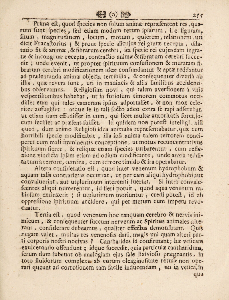 Prirm eft, quod fpccies ror folum animg repradenceot res,qua- rum funt fpecies , feci edam modum rerum ipfamm , L e* figuram, ficum , magnitudinem , locum, motum , quietem, relationem * uti dicit Fracaftorius ; & prout fpecie alicujus rei gratar recepta , dila¬ tatio fit & animai fibrarum cerebri, ita fpecie rei cujasdam ingra¬ ta & incongrua recepta, contrario anima'& fibrarum cerebri Cucce* dic ; unde evenit, uc propter fpirituum confufionem & mutatam fi* brarum cerebri modificationem idex confundantur & nptx reddantur ad prafenranda animae objedta terribilia , & confequenter diverte ab illis , quae revera funt , uti in maniacis & aliis fitmlibus accidenti* bus obfervamus. Religiofum novi , qui talem averfionem à vifis. vefpcrtilionibus habebat, ut in furiofum timorem commotus occi- diffet eum qui tales cameram ipfius adportafict, & non mox cele¬ riter aufugiffet ? atque fe in tali fafto adeo extra fe rapi adftrebat, ut etiam iram effudi flet in eum» qui licet multae autoritatis forec,jo¬ cum feciffet ac prsefens fuiflet. Id quidem non poteft intelligi » nifi quod , dum animo Religiofi idea animalis repraefentabatur ,quae cum horribili fpecie modificabat , illa ipfi anima talem terrorem conci¬ peret cum mali imminentis conceptione, ut motus reconcentrativus ipirituum fieret , & reliqua: etiam fpecies turbarentur , cum refle» xione vindicis ipfam edam ad odium modificante , unde anxia reddi¬ ta. tum à terrore, tum ira > cum terrore timido & ira operabatur. Altera confideratio eft , quod inter venenum hydrophobum & aquam talis concrarietas occurrat, ut per eam aliqui hydrophobiauc convaluerint, aut utplurimum interemti fuerint* Si inter con va! e- fcentes aliqui numerentur, id fieri potuit, quod aqua venenum ra- biorum exdnxerit ; ft utplurimum moriuntur , credi poteft , id ab oppreflione fpirituum accidere, qui per metum cum impetu revo¬ cantur. Tertia eft , quod venenum hoc tanquam cerebro & nervis ini* micum , & confequenter fuccum nerveum ac Spiritus animales alte¬ rans , confederare debeamus 5 qualiter effetius demonftrant* Quis megare valet, multas res venenotes dari, magis uni quam alteri par¬ ti corporis noftri nocivas ? Cantharides id confirmant; ha? veficam exulcerando offendunt ; idque fuccedit, quia particulae cantharidum, ferum dum fubeunt ofe analogiam ejus fale lixiviofo praegnantis, in toto fluidorum complexu ab eorum cleaginofitate rem fe non ope- tari queunt ad corroftoaem tam facile inducendam , nei ia velica, in qua