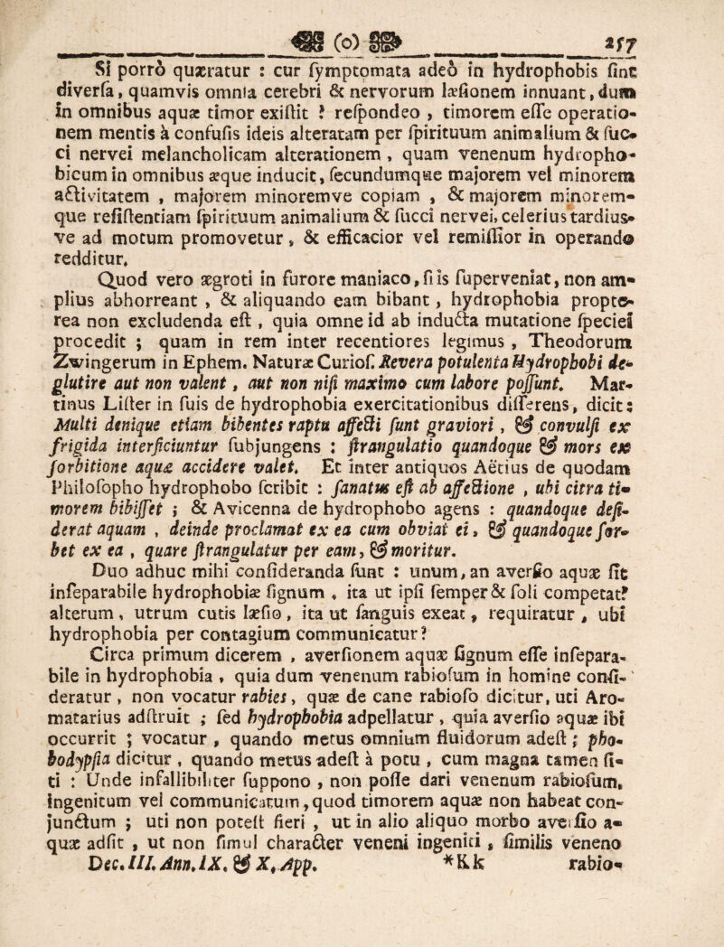 _____ _JWC0)_ ___*f l SI porrò quaeratur : cur fymptomata adeò in hydrophobis fine diverfà, quamvis omnia cerebri & nervorum Lvfionem innuant,dum in omnibus aqua timor exiftit ? refpondeo , timorem effe operatio¬ nem mentis à confufis ideis alteratati! per fpirituum animalium 6« fuc* ci nervei melancholicam alterationem , quam venenum hydropho* bicum in omnibus aeque inducit, fecundumque majorem vel minorem aftivitatem , majorem minorem ve copiam , & majorem mino rem¬ que refiflentiam fpirituum animalium & facci nervei, celerius tardius» ve ad motum promovetur, & efficacior vel remifllor in operando redditur. Quod vero asgroti in furore maniaco, fi is fbperveniat, non am¬ plius abhorreant , & aliquando eam bibant, hydrophobia propter rea non excludenda eft , quia omne id ab induaa mutatione fpeciel procedit ; quam in rem inter recentiores legimus , Theodorum Zwingerum in Ephem. Naturae Curiofi Revera potulenta Mydropbobi dr- glutire aut non valent, aut non nifi maximo cum labore pojfunt. Mar- tinus Lifter in fuis de hydrophobia exercitationibus differens, dicit; Multi denique etiam bibentes raptu affefti funt graviori, convulfi ex frigida interficiuntur fubjungens : ftrangulatio quandoque & mors ex Jorbitione aqu£ accidere valet, Et inter antiquos Aecius de quodam Philofopho hydrophobo feribit : fanatm eft ab affezione , ubi citra ti¬ morem bibijfet i & Avicenna de hydrophobo agens : quandoque deji- ierat aquam , deinde proclamat ex ea cum obviat ei» quandoque for* bet ex ea , quare ftrangulatur per eam, ^ moritur. Duo adhuc mihi confideranda (une : unum, an averfio aquae fit infeparabile hydrophobis fi gnu m « ita ut ipfi fèmper& foli competat? alterum , utrum cutis Iaefio , ita ut fanguis exeat f requiratur , ubf hydrophobia per contagium communicatur? Circa primum dicerem , averfionem aquas fignum effe infepara¬ bile in hydrophobia » quia dum venenum rabi-ofum in homine confi- ' deratur , non vocatur rabies, quas de cane rabiofo dicitur, uti Aro- matarius adftruit ; fed hydrophobia adpellatur , quia averfio aquae ibi occurrit ; vocatur , quando metus omnium fluidorum adeft ; pha* bodypfia dic«tur , quando metus addì: à potu , cum magna tamen Ci¬ ti : Unde infallibili ter fuppono , non pofle dari venenum rabiofiun» Ingenitum vel communicatum , quod timorem aquas non habeat con- junétum ; uti non poteft fieri , ut in alio aliquo morbo averfio a« quae adfit , ut non fimul chara&er veneni ingeniti s fimilis veneno D*c. HL Ann. IX. & X# App. * K k rabio*