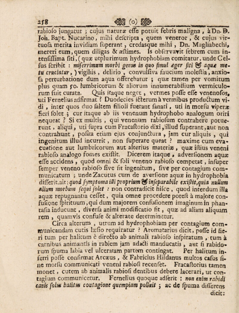 rabiofo Jungatur 5 cujus naturae effe potuit febris maligna , k Dn. D. Joh, Bapt. Nucarino, mihi defcripta , quem veneror , & cujus vir- tuofa merita invidiam fùperant} credasque mihi, Dn. Magliabechi, mereri eum,quem diligas & seflimes. Is obfervavit febrem cum in- teofiffima fiti,(quae utplurimum hydrophobiam comitatur, unde Cei- fus fcribit : mifenimm morbi genm in quo fìmul £ger pi & aqu£ me- tu cruciatur, ) vigiliis, delirio , convulfiva faucium moleftia, anxio» fa perturbatione dum aqua offerebatur 5 quae tamen per vomitum plus quam fo. lumbricorum & aliorum innumerabilium vermiculo» rum fuit curata. Quis itaque neget, vermes poffe effe venenofos* uti Ferneiius adfirmat ? Duodecies lélerumà vermibus produdum vi¬ di , inter quos duo /altem filioli fuerant fanati, uti in morfu viperae Seri folet ; cur itaque ab iis venenum hydrophobo analogum oriri nequeat ? Si ex multis , qui venenum rabiofum contrahere potue¬ runt » aliqui, uti fupra cum Fracaftorio dixi,;illud fuperant,auc non contrahunt, polita etiam ejus conjunQura , jam cur aliquis , qui ingenitum illud incurrit 5 non fuperare qu#at ? maxime cum eva¬ cuatione aut lumbricorum aut alterius materiae, qux iftius veneni rabiofo analogo fomes exiftft* Dicerem itaque * adverfionem aqua: die accidens 9 quod omni & foli veneno rabiofo competat, infuper femper veneno rabiofo five fit ingenitum, five per contagium com¬ muni catum 5 unde Zacutus cum de averfione aquae in hydrophobia differitali : quod fjmptoma MI proprium & infepar abile exiftit,quia nullum alium morbum fequi folet : non contradicit hifce , quod interdum illa aquae repugnantia ceffet, quia omne procedere poteft à majore con- fufipne fpirituum?qui dum majorem confufionem imaginum in phan* tafia inducunt, divetta. animi modificatio fit a quae ad aliam aliquam rem s quamvis confufe & alterate determinetur* Circa alterum , utrum ad hydrophobiam per contagium com¬ municandam cutis felio requiratur ? Aromatarius dicit, poffe id fie¬ ri tum per halitum è diretto ab animali rabiofo infpiratum , tum à carnibus animantis in rabiem jam adfoli manducatis, aut fi rabido¬ rum fpuma labia ve! ulceratam partem contingat* Per halitum in¬ ferri poffe confirmat Arcasus , & Fabricius Hiidanus multos cafus fi¬ ne morfu communicati vene ni rabiofi recenfet. Fracaflorius tamen monet, cutem ah animalis rabiofi dentibus debere lacerari, ut con¬ tagium communicetur. Ferneiius quoque adferit : non enim rabidi eam folm balitm contagione quempiam polluit 5 ac de /puma differens dicit;