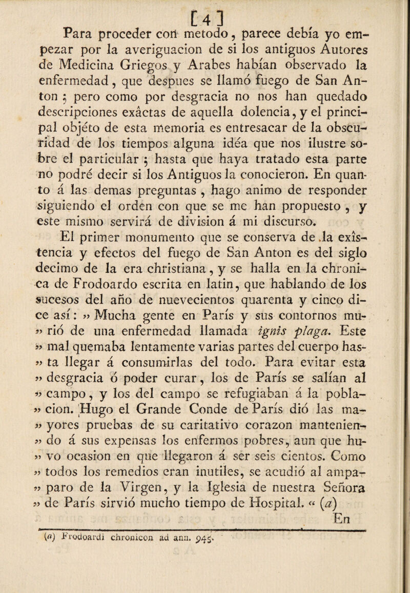L 4 J Para proceder coñ método, parece debía yo em¬ pezar por la averiguación de si los antiguos Autores de Medicina Griegos y Arabes habían observado la enfermedad, que después se llamó fuego de San An¬ tón $ pero como por desgracia no nos han quedado descripciones exáctas de aquella dolencia, y el princi¬ pal objéto de esta memoria es entresacar de la obscu-* ridad de los tiempos alguna idea que nos ilustre so¬ bre el particular ; hasta que haya tratado esta parte no podré decir si los Antiguos la conocieron. En quan- to á las demas preguntas , hago animo de responder siguiendo el orden con que se me han propuesto , y este mismo servirá de división á mi discurso. El primer monumento que se conserva de ,1a exis¬ tencia y efectos del fuego de San Antón es del siglo décimo de la era christiana, y se halla en la chroni- ca de Frodoardo escrita en latín, que hablando de los sucesos del año de nuevecientos quarenta y cinco di¬ ce así: 9> Mucha gente en París y sus contornos mu- 99 rió de una enfermedad llamada ignis plaga. Este mal quemaba lentamente varias partes del cuerpo has- 99 ta llegar á consumirlas del todo. Para evitar esta 99 desgracia ó poder curar, los de París se salían al campo, y los del campo se refugiaban á la pobla- 99 cion. 'Hugo el Grande Conde de París dio las ma- 99 yores pruebas de su caritativo corazón manteníen- 99 do á sus expensas los enfermos pobres, aun que hu~ 99 vo ocasión en que llegaron á ser seis cientos. Como » todos los remedios eran inútiles, se acudió al ampa- 99 paro de la Virgen, y la Iglesia de nuestra Señora de París sirvió mucho tiempo de Hospital. « [a) En — ■■■ - - ---* -- Frodoardi chroniccíi ad añil.