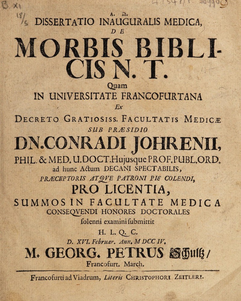 DISSERTATIO INAUGURALIS MEDICA, MORBIS BIBLI- CIS N. T. Quam ' IN UNIVERSITATE FRANCOFURTANA / Ex Decreto Gratiosiss. Facultatis Medica Silii PRMSIDIO DN.CONR ADI JOHRENII, PHIL & MED, U. DOCT Hujusque PROF.PUBL.ORD* ad hunc Aflum DECANI SPECTABILIS, PRJECEPTORIS ATgVE PATRONI PI£ COLENDI, PKO LICENTIA, SUMMOS IN FACULTATE MEDICA CONSEQVENDI HONORES DOCTORALES folenni examini fubmittit H. L. Q^C, D. XVI. Februor. Ann, M DCCIV, M. GEORG. PETRUS ISM / Francofurt, March. - — 1 im , -- , 1 ~ m ■ - ,, . , , -««■mi II m «■— Francofurtiad Viadruni; Literis Chjiistophori Zeitleri.