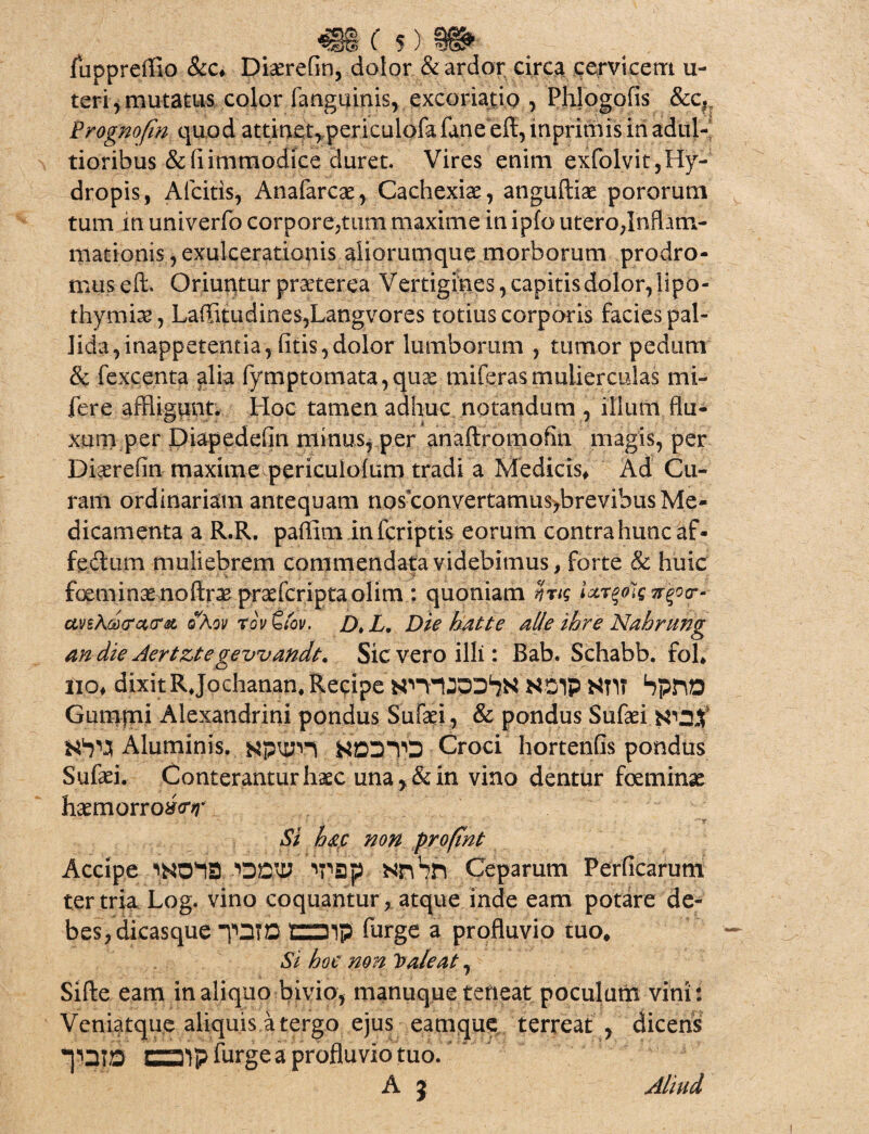 fuppreifio &c* Diarefln, dolor & ardor circa cervicem u- teri, mutatus color fangiums, excoriajti.Q , Phlogofis &c. Frognofin quod attinet, periculofafane eft, inprimis in adiil- tioribus&fiimmodice duret. Vires enim exfolvit,Hy¬ dropis, Aicitis, Anafarcae, Cachexiae, anguftiae p oror uni tum in univerfo corpore,tum maxime in ipfo uterojnflatn- mationis, exulcerationis aliorumque morborum prodro¬ mus eft. Oriuntur praeterea Vertigines, capitis dolor, lipo- thymia, Latitudines, Langvores totius corporis facies pal¬ lida, inappetentia, (itis,dolor lumborum , tumor pedum & fexcenta alia fymptomata,qu3e miferasmulierculas mi- fere affligunt. Hoc tamen adhuc notandum , illum flu¬ xum per Diapedefln minus, per anaftromofiii magis, per Diaerefin maxime periculolum tradi a Medicis* Ad Cu¬ ram ordinariam antequam nos convertamus>brevibus Me¬ dicamenta a R.R. paflim in fcriptis eorum contra hunc af¬ fectum muliebrem commendata videbimus, forte & huic foeminae nofirae praefcriptaolim : quoniam Sjng Urgoleirgotr- ctveAdcrcttra oKov rov ttov. Dt L. Die hatte alie ibre Nahrung an die Aertztegevvandt. Sic vero illi: Bab. Schabb. fol* lio* dixit RJochanan, Recipe NSlp Nn? SpftD Gumjni Alexandrini pondus Sufaei, & pondus Sufaei W2X Aluminis. KpWH NDDTO Croci hortenfis pondus Sufaei. Conterantur haec una>&in vino dentur foeminae haemorrotftfT Si hac non proftnt Accipe /onv TSp Nnbn Ceparum Perficarum ter tria Log. vino coquantur , atque inde eam potare de¬ bes, dicasque “pniD CZ31P dirge a profluvio tuo* Si hoc non Itale at, Sifte eam in aliquo bivio, manuque terieat poculum vini: Veniatque aliquis a tergo ejus eamque terreat , dicens CS^pfnrge a profluvio tuo. A 3 Aliud