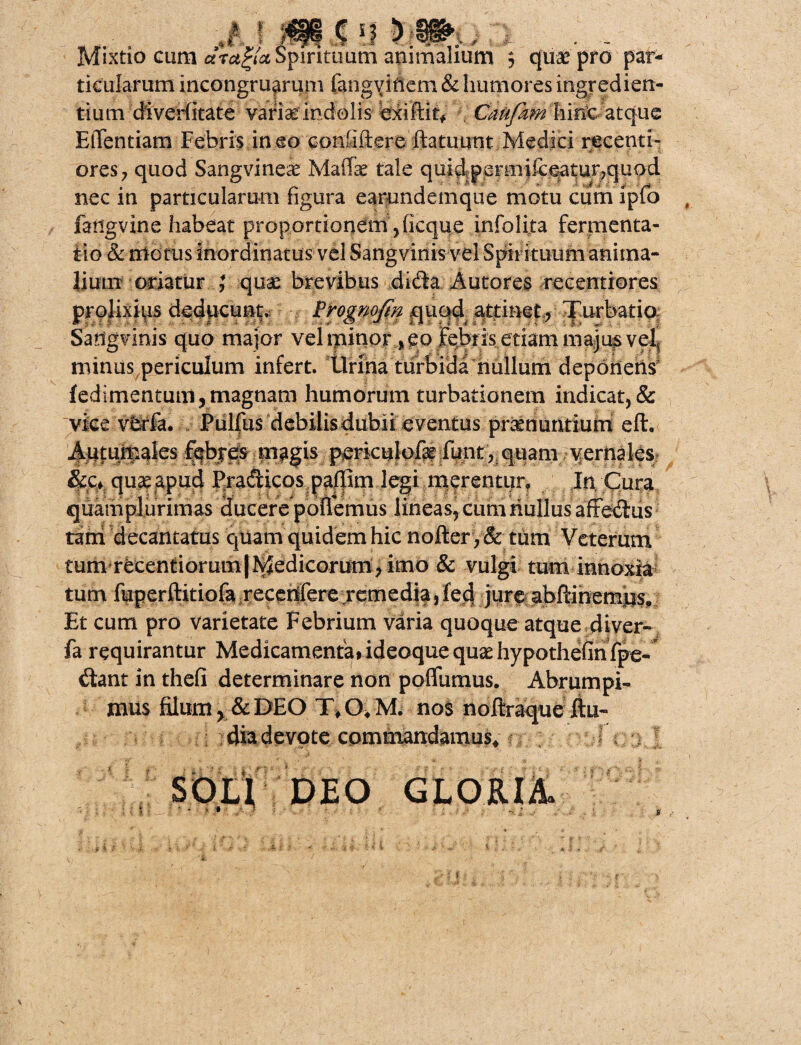 ,«f i »$•;)»,. i . .. . Mixtio cum arctoa Spirituum animalium 5 quae pro par¬ ticularum incongruarum fangvitlem & humores ingredien- tium diverlitate variae indolis exiftit* Caufam hirte atque ElTentiam Febris in eo contiftere ftatuunt Medici recenti- ores? quod Sangvineae Mafe tale quidp£rmifceatur7quod nec in particularum figura earundemque motu cum ipfo fangvine habeat proportionem Jicque infolita fermenta- tio & motus inordinatus vel Sangvinis vel Spirituum anima¬ lium oriatur ; quae brevibus dida Autores recentiores prolixius deducunt. Frognofin quqd attinet, Turbatio, Sangvinis quo major vel minor, eo febris etiam na&jupve^ minus periculum infert, lirina turbida nullum deponens' f edi mentum, magnam humorum turbationem indicat, & vice vfcrfa. Pulfus debilis dubii e ventus praenuntium eft. j|^fturp^|es febres magis periculofe funt, quam \fernales &Cf quae apud Pradicos padim legi merentur. In Cura quam plurimas ducere pollemus lineas, curri nullus affedus feni decantatus quam quidem hic nofter ,& tum Veterum tum recentiorum|Medicoruni>imo & vulgi tum innoxia tum fuperftitiofa .recettfere remedia,fecf jure abftmemns. Et cum pro varietate Febrium varia quoque atque diver- fa requirantur MedicamenfeddeQquequadiypothefinfp^- dant in thefi determinare non poflumus. Abrumpi¬ mus filum y8c DEO nos noftraque ftu- dia devote commandamus* . • DEO GLORIA. i i.