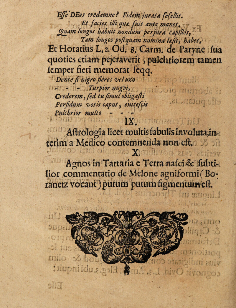 Vffe DEos credamne ? Eidem jurata fefellit* ; 'Et facies illi qua fuit ante manet* Quam longos habuit nondum 'perjura capillo s9 ? Tam longos pofi quam numina hfit7 habet* Et Horatius L, 2. Od, g, Carni, de Paryne fua quoties etiam pejeraverit \ pulchriorem tamen lemper fieri memorat feqq. Dente fi nigro fieres vel uno 1 - - Turpior ungVi7 Crederem 7fed tu fimul obligafli Perfidum votis caput 9 enitefiis Pulchrior multo - - IX; t Aftrologia licet multis fabulis involutanti- terim a Medico contemnenda non eft, ' ' < ; X. f* ' Agnos in Tartaria e Terra nafci & fabri¬ lior commentatio de Melone agniformi(Bo- ranetz voeant )purum putum figmentum efl