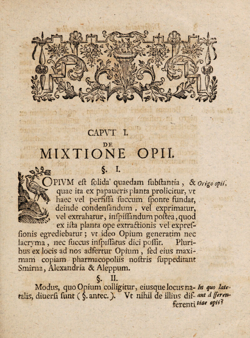 DE MIXTIONE O PIVM eft folida quaedam fubftahtia, «St Origo opii, quae ita ex papaueris planta prolicitur, vt haec vel perfiffa fuccum fponte fundat, ex ilia planta ope extra&ionis vel expref- fionis egrediebatur; vt ideo Opium generatim nec lacryma , nec fuccus infpxilatus dici poffif. Pluri¬ bus ex locis ad nos adfertur Opium , ied eius maxi¬ mam copiam pharmacopoliis noftris fuppeditant Smirna, Alexandria & Aleppum. §. II. Modus, quo Opium colligitur, eiusque locusna- ht quo fote« talis, diuerfi funt (§. antec.). Vt nihil de illius dif d ff**’*»- ferentiti@e W**