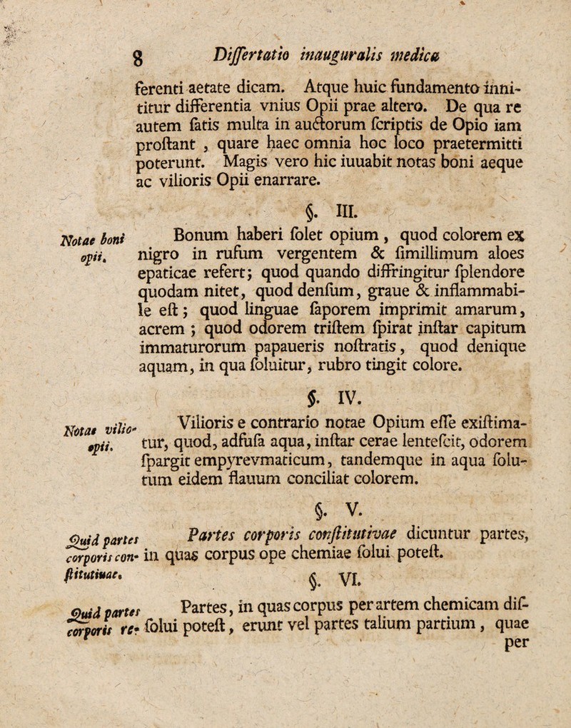 ferenti aetate dicam. Atque huic fundamento inni¬ titur differenda vnius Opii prae altero. De qua re autem fatis multa in auctorum fcriptis de Opio iam proflant , quare haec omnia hoc loco praetermitti poterunt. Magis vero hic iuuabit notas boni aeque ac vilioris Opii enarrare. Notae boni opi. §. III. Bonum haberi folet opium, quod colorem ex nigro in rufum vergentem & fimillimum aloes epaticae refert; quod quando diffringitur fplendore quodam nitet, quod denfiim, graue & inflammabi- le eft; quod linguae faporem imprimit amarum, acrem ; quod odorem triftem fpirat jnftar capitum immaturorum papaueris noftratis, quod denique aquam, in qua foluitur, rubro tingit colore. Notat viho- tpi. §' IV. Vilioris e contrario notae Opium efle exiftima- tur, quod, adfufa aqua, inftar cerae lentelcit, odorem fpargitempyrevmaticum, tandemque inaqua folu- tum eidem flauum conciliat colorem. §. V. Quid partes Partes corporis conftitutivae dicuntur partes, Torporis con- in quas corpus ope chemiae folui poteft. fiitutiuat• x* yj Quid partes Partes, in quas corpus per artem ehem icam dif¬ fert, re* folui poteft, erunt vel partes talium partium, quae n , ' per