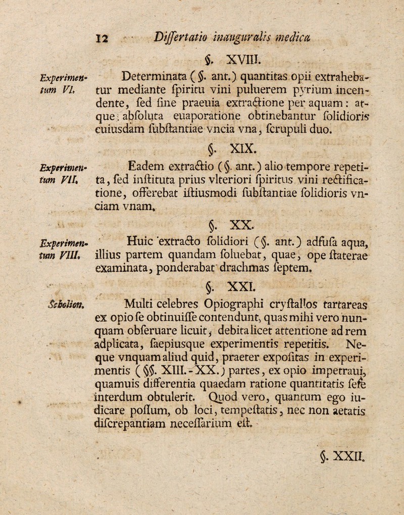 Experimen* tam VL Experimen- tum VIL* Experimen• W//e Ssbolion. & « $. XVIII. Determinata ( §. ant.) quantitas opii extraheba¬ tur mediante fpiritu vini puluerem pyrium incen¬ dente, fed fme praeuia extra&ione per aquam: ae¬ que . abfoluta euaporatione obtinebantur folidioris cuiusdam fubftantiae vncia vna, fcrupuli duo. §. XIX. Eadem extractio (§. ant.) alio tempore repeti¬ ta , fed inftituta prius vlteriori fpiritus vini reftifica- tione, offerebat iftiusmodi iubiiantiae folidioris vn- ciam vnam, §. XX. Huic'extra&o folidiori (§. ant.) adfufa aqua, illius partem quandam foluebat, quae, ope ftaterae examinata, ponderabat drachmas feptem. §. XXI. Multi celebres Opiographi cryftallos tartareas ex opio fe obtinuifle contendunt, quas mihi vero nun¬ quam obferuare licuit, debita licet attentione ad rem adplicata, faepiusque experimentis repetitis. Ne¬ que vnquamaliud quid, praeter expolitas in experi¬ mentis (§$. XIII.-XX.) partes, ex opio impetraui, quamuis differentia quaedam ratione quantitatis lefe interdum obtulerit. Quod vero, quantum ego iu- dicare polium, ob loci, tempellatis, nec non aetatis diferepantiam neceflarium eit.