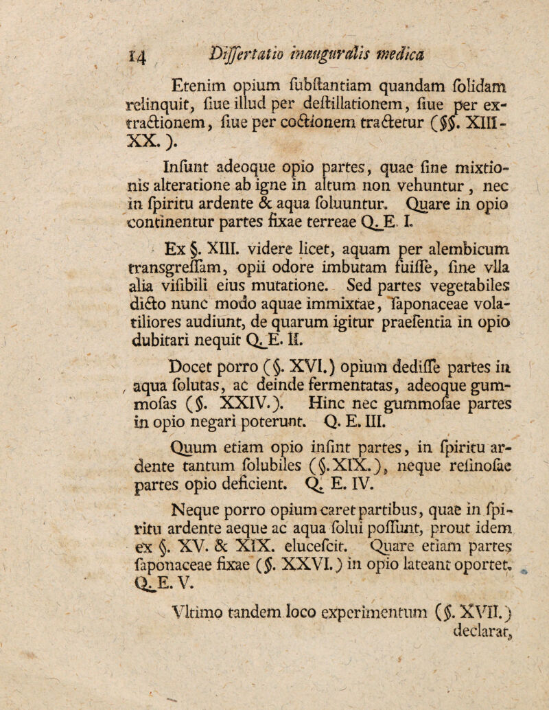 Etenim opium fubftantiam quandam fblidam relinquit, fiue illud per deftillationem, fiue per ex- tradionem, fiue per codionem tradetur ($$. XIII- XX.). Infimt adeoque opio partes, quae fine mixtio¬ nis alteratione ab igne in altum non vehuntur , nec in fpiritu ardente & aqua foluuntur. Quare in opio continentur partes fixae terreae Q^E I- Ex §. XIII. videre licet, aquam per alembicum transgreilam, opii odore imbutam fuifle, fine vlla alia vifibili eius mutatione. Sed partes vegetabiles dido nunc modo aquae immixtae, faponaceae vola¬ tiliores audiunt, de quarum igitur praefentia in opio dubitari nequit Q^E. II. Docet porro (§. XVI.) opium dedifle partes in , aqua Iblutas, ac deinde fermentatas, adeoque gum- mofas ($. XXIV.). Hinc nec gummofae partes in opio negari poterunt. Q. E. III. Quum etiam opio infint partes, in fpiritu ar¬ dente tantum folubiles (§.XIX.), neque refinoiae partes opio deficient. Q. E. IV. Neque porro opium caret partibus, quae in fpi¬ ritu ardente aeque ac aqua folui pofiimt, prout idem ex §. XV. 8c XIX. elucefcit. Quare etiam partes faponaceae fixae (§. XXVI.) in opio lateant oportet. QJE. V. Vltimo tandem loco experimentum (§. XVII.) f declarat.