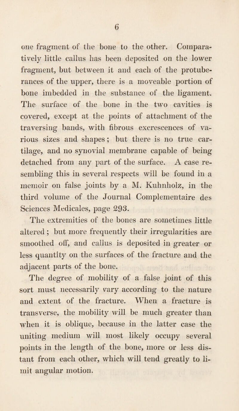 one fragment of the bone to the other. Compara¬ tively little callus has been deposited on the lower fragment, but between it and each of the protube¬ rances of the upper, there is a moveable portion of bone imbedded in the substance of the ligament. The surface of the bone in the two cavities is covered, except at the points of attachment of the traversing bands, with fibrous excrescences of va¬ rious sizes and shapes; but there is no true car¬ tilage, and no synovial membrane capable of being detached from any part of the surface. A case re¬ sembling this in several respects will be found in a memoir on false joints by a M. Kuhnholz, in the third volume of the Journal Complementaire des Sciences Medicates, page 293. The extremities of the bones are sometimes little altered ; but more frequently their irregularities are smoothed off, and callus is deposited in greater or less quantity on the surfaces of the fracture and the adjacent parts of the bone. The degree of mobility of a false joint of this sort must necessarily vary according to the nature and extent of the fracture. When a fracture is transverse, the mobility will be much greater than when it is oblique, because in the latter case the uniting medium will most likely occupy several points in the length of the bone, more or less dis¬ tant from each other, which will tend greatly to li¬ mit angular motion.