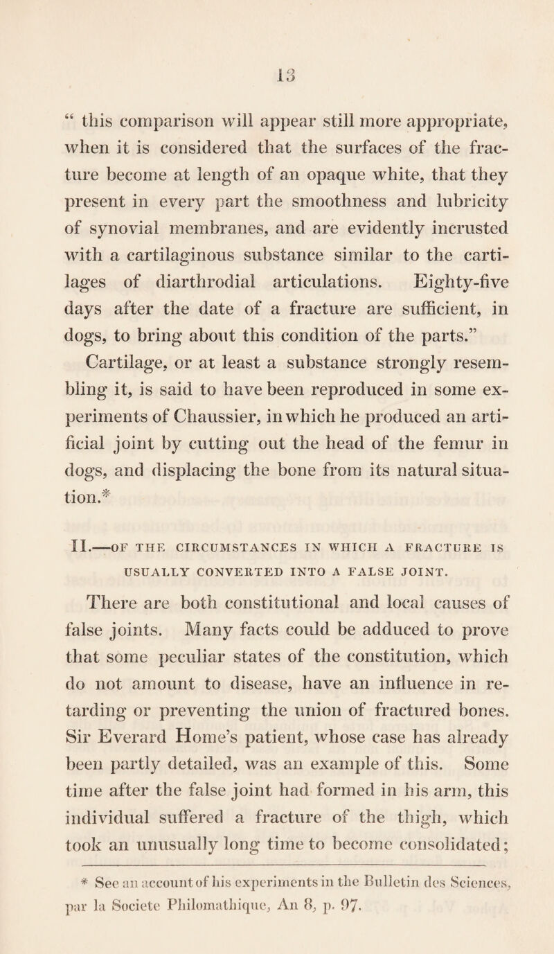“ this comparison will appear still more appropriate,, when it is considered that the surfaces of the frac¬ ture become at length of an opaque white, that they present in every part the smoothness and lubricity of synovial membranes, and are evidently in crusted with a cartilaginous substance similar to the carti¬ lages of diarthrodial articulations. Eighty-five days after the date of a fracture are sufficient, in dogs, to bring about this condition of the parts.” Cartilage, or at least a substance strongly resem¬ bling it, is said to have been reproduced in some ex¬ periments of Chaussier, in which he produced an arti¬ ficial joint by cutting out the head of the femur in dogs, and displacing the bone from its natural situa¬ tion.* II.-OF THE CIRCUMSTANCES IN WHICH A FRACTURE IS USUALLY CONVERTED INTO A FALSE JOINT. There are both constitutional and local causes of false joints. Many facts could be adduced to prove that some peculiar states of the constitution, which do not amount to disease, have an influence in re¬ tarding or preventing the union of fractured bones. Sir Everard Home’s patient, whose case has already been partly detailed, was an example of this. Some time after the false joint had formed in his arm, this individual suffered a fracture of the thigh, which took an unusually long time to become consolidated; * See an account of his experiments in the Bulletin cles Sciences, par la Societe Philomath ique, An 8, p. 97-