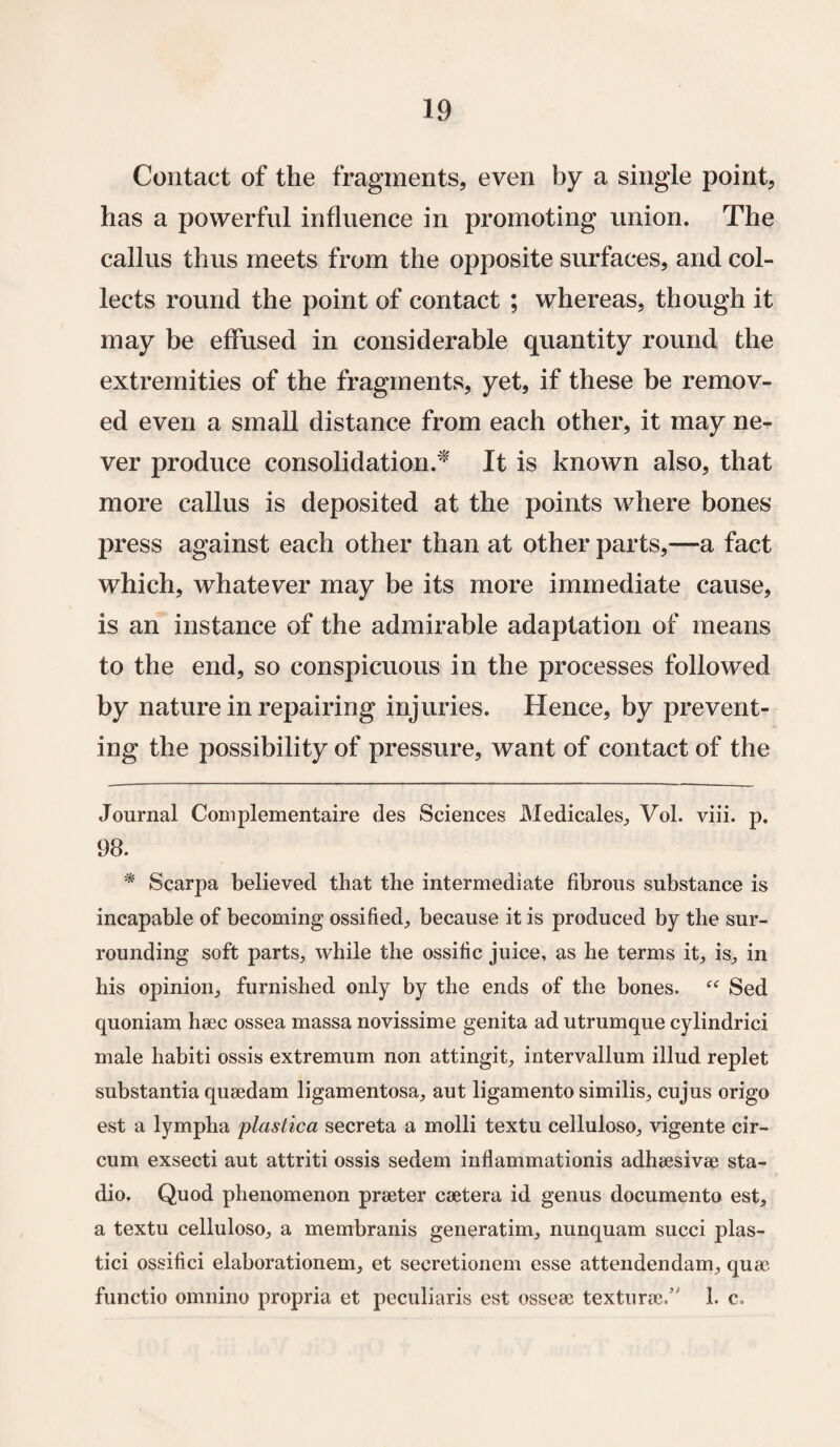 Contact of the fragments, even by a single point, has a powerful influence in promoting union. The callus thus meets from the opposite surfaces, and col¬ lects round the point of contact ; whereas, though it may be effused in considerable quantity round the extremities of the fragments, yet, if these be remov¬ ed even a small distance from each other, it may ne¬ ver produce consolidation/* * It is known also, that more callus is deposited at the points where bones press against each other than at other parts,—a fact which, whatever may be its more immediate cause, is an instance of the admirable adaptation of means to the end, so conspicuous in the processes followed by nature in repairing injuries. Hence, by prevent¬ ing the possibility of pressure, want of contact of the Journal Complementaire des Sciences Medicales, Vol. viii. p. 98. * Scarpa believed that the intermediate fibrous substance is incapable of becoming ossified, because it is produced by the sur¬ rounding soft parts, while the ossific juice, as he terms it, is, in his opinion, furnished only by the ends of the bones. “ Sed quoniam haec ossea massa novissime genita ad utrumque cylindrici male habiti ossis extremum non attingit, intervallum illud replet substantia quaedam ligamentosa, aut ligamento similis, cujus origo est a lympha plastica secreta a molli textu celluloso, vigente cir- cum exsecti aut attriti ossis sedem inflammationis adhaesivae sta- dio. Quod phenomenon praeter caetera id genus documento est, a textu celluloso, a membranis generatim, nunquam succi plas- tici ossifici elaborationem, et secretionem esse attendendam, quae functio omnino propria et peculiaris est osseac texturae/' 1. c.
