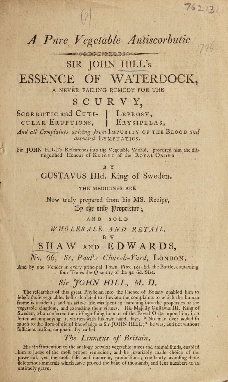 A Pure Vegetable Antiscorbutic SIR JOHN HILL’s ESSENCE OF WATERDOCK, A NEVER FAILING REMEDY FQR THE SCURVY, Scorbutic and Cuti- Leprosy, cular Eruptions, Erysipelas, And all Complaints arising from Impurity of the Blood and diseased Lymphatics. Sir JOHN HILL’s Refearches into the Vegetable World, procured him the dif* tinguifhed Honour of Knight of the Royal Order B Y GUSTAVUS Hid. King of Sweden, THE MEDICINES ARE Now truly prepared from his MS. Recipe, J5y t&e onl# proprietor ^ AND SOLD WHOLESALE AND RETAIL, B Y SHAW AND EDWARDS, No. 66, St. Paul's Church-Tard, London, And by one Vender in every principal Town, Price los. 6d. the Bottle, containing four Times the Quantity of the 3s. 6d. Size. Sir JOHN HILL, M. D. The refearches of this great Phyfician into the fcience of Botany enabled him to Iele& thofe vegetables belt calculated to alleviate the complaints to which the human frame is incident; and his aHive life was fpent in fearching into the properties of the vegetable kingdom, and extracting their virtues. Elis Majefty Guftavus III. King of Sweden, who conferred the diftinguifhing honour of the Royal Order upon him, in a letter accompanying it, written with his own hand, fays, “ No man ever added fo much to the (lore of ufeful knowledge as Sir JOHN HILL;” he was, and net without fuffipent reafon, emphatically called The Linnaeus of Britain. IJis ftriH attention to the analogy betwixt vegetable juices and animal fluids, enabled ^him to judge of the moft proper remedies; and he invariably made choice of the powerful, yet the moft fate and innocent, produHions; conftantly avoiding thofe deleterious minerals which have proved the bane of thoufands, and lent numbers to au untimely grave.