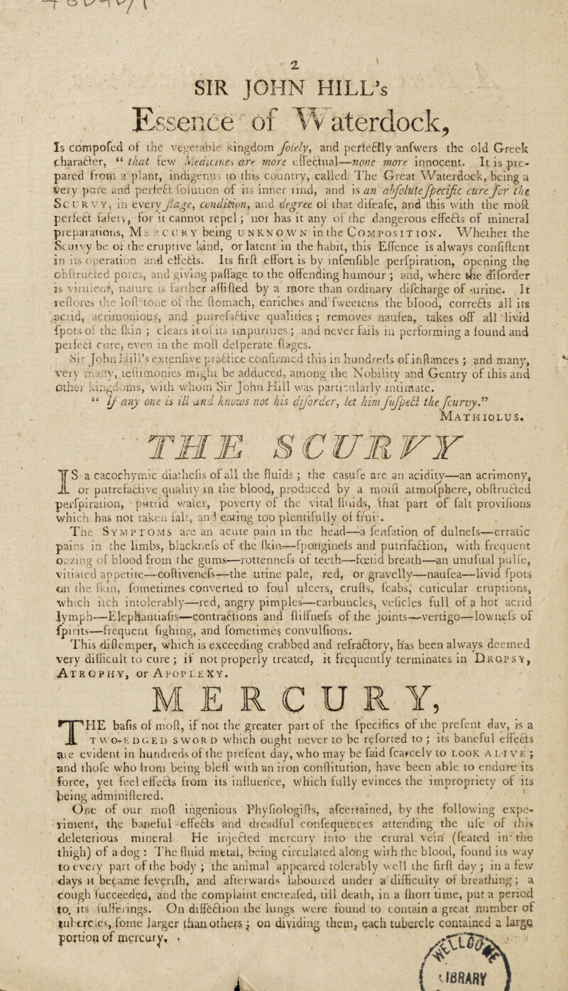 SIR JOHN HILL’s Essence of Vv aterdock. Is compofed of the vegetable' Kingdom foiely, and perteCfly anfwers the old Greek charadfer, “ that few Medicine^ are more effectual—none more innocent. It is pre¬ pared from a plant, indigenus to this country, called The Great Waterdock, being a very pure and perfect Solution of its inner rind, and is an abftoluteftpeciftc cure for the Set; RVY, in every ft age., condition, arid degree of that difeafe, and this with the mod perfect Safety, for it cannot repel; nor has it any of the dangerous effeCts of mineral preparations, Mercury being unknown in the Compos i t ion. Whether the Scurvy be of the eruptive kind, or latent in the habit, this Effence is always confident in its operation and eMetis. Its firfl effort is by mfenfible perfpiration, opening the obflrufcied pores, and giving paffage to the offending humour ; and, where the diforder is vlrule-nl, nature is farther affifled by a more than ordinary difeharge of -urine. It reflores tire loft’tone of the flomach, enriches and fweetens the blood, corretls all its acrid, acrimonious, and putrefactive qualities ; removes naufea, takes off all livid fpots o . the (kin ; clears it outs impurities; and never fails in performing a found and perfect cure* even in the moff defperate .ftages. iSir JphnHill’s extenftve praflice confirmed this in hundreds of inflances; and many, very rnariy, tefnmonies might be adduced, among the Nobility and Gentry of this and Other kingdoms, with whom Sir John Kill was particularly intimate. “ If any one is ill and knows not his diforder, let him fuftpedl theftcurvy.” Mathiolus. IS a cacochymic diathefis of all the fluids; the casufe are an acidity—an acrimony, or putrefactive.quality ip the blood, produced by a moift atmofphere, obflru&ed perfpiration, putrid water, poverty of the vital fluids, that part of fait prpvifions which has not taken fait, and eating too plentifully of frui;. The Symptoms are an acute pain in the head—-a fenfation of dulnefs—erratic pains in the limbs, blacknefs of the Rein-—fponginefs and putrifadfion, with frequent oozing of blood from the gums—rottennefs of teeth—foetid breath—an unufual pulfe, vitiated appetite—coflivenefs—the urine pale, red, or gravelly—naufea—livid fpots on the fkin, Sometimes converted to foul ulcers, crufls, fcabs, cuticular eruptions, which itch intolerably—red, angry pimples—carbuncles, vehicles full of a hot acrid lymph—Elephantiafis—contractions and Riffnefs of the joints—-vertigo—lownefs of fpirits—frequent fighing, and fometimes coavulfions. This diRemper, which is exceeding crabbed and refradfory, h'a.s been always deemed very difficult to cure; if not properly treated, it frequently terminates in Dropsy, Atrophy, or Apoplexy. MERCURY, THE bafis of moR, if not the greater part of the fpecifics of the prefent day, is a two-edged sword which ought never to be reforted to; its baneful efiedts 5lie evident in hundreds of the prefent day, who may be laid Scarcely to look a l i ve; and thofe who from being blefi with an iron conflitution, have been able to endure its force, yet feel effects from its influence, which fully evinces the impropriety of its being adminiftered. One of our moR ingenious PhyfiologiRs, ascertained, by the following expe¬ riment, tfie banefuk effefts and dreadful confequepces attending the ufe or ibis deleterious mineral He injeCted mercury into the crural vein (leated in- the thigh) of a dog : The fluid metai, being circulated along with the blood, found us way to every part of the body ; the anipral appeared tolerably well the firfl day ; in a few days it became feverrfh, and afterward* laboured under a difficulty of breathing; a cough fucceedeci, and the complaint encreafed, till death, in a flrort time, put a period to. its fuffe rings. On diffCClion the lungs were found to contain a great number of tubercles, Some larger than others. j on dividing them, each tubercle contained a large portion of mercury, .