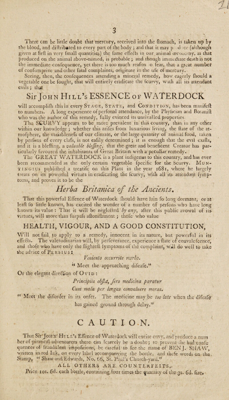 There can be little doubt that mercury, received into the flomach, is taken up by tile blood, and diftrib#ted to every part of the body ; and that it mav p -d ce (although given at fil'd in very fmall quantities) the fame effects in our animal oeconomy, as that produced on the animal above-named, is probable; and though immediate death is not the immediate confequence, yet there is too much reafon o fear, that a great number ol confumptive and other fatal complaints, originate in the ufe ol mercury. Seeing, then, the confequences attending a mineral remedy, how eagerly Ihould a vegetable one be fought, that will entirely eradicate the fcurvy, with all its attendant evils; that Sir John Hill’s ESSENCE of WATERDOCK will accomplifli this in every Stage, State, and Condition, has been manifeft to numbers. A long experience of perfonal attendance, by the Phyiician a-nd Botanift who was the author of this remedy, fully evinced its unrivalled properties. The SCURVY appears to be more prevalent in this country, than in any other within our knowledge ; whether this arifes from luxurious living, the (late of the at- mofphere, the variablenefs of our climate, or the large quantity of animal food, taken by perfsns of every clafs, is not ealily determined ; it is enough that the evil exifts, and it is a blefling, a valuable bkjjing, that the great and beneficent Creator has par¬ ticularly favoured the inhabitants of Great Britain with a peculiar remedy. The GREAT WATERDOCK is a plant indigenus to this country, and has ever been recommended as the only certain vegetable fpecific for the Scurvy. Mun- TiNGius pubiifhed a treatife on this Plant in the year 1681, where he largely treats on its powerful virtues in eradicating the fcurvy, with ail its attendant fymp- torns, and proves it to be the Herha Britanica of the Ancients. That this powerful Effence of Waterdock fhould have lain fo long dormant, or at lead (o little known, has excited the wonder of a number of perfons who have long known its value : That it will be negldfled by any, after this public avowal of its virtues, will more than furpafs aftonifhment ; thole who value HEALTH, VIGOUR, AND A GOOD CONSTITUTION, Will not fail to apply to a remedy, innocent in its nature, but powerful in its effefts. The valetudinarian will, by perfeverance, experience abate of convalefcence', and thofe who have only the flighted fymptoms of the complaint, do well to take she advice of Persius : Veniento occurriie norbo. lt Meet the approaching difeafe.” Or the elegant diredlion of O v 1 d ; Principiis objld, fero medicina paratur Cian mala per Ion gas convaluere nioras. i( Meet the diforder in its onfet. The medicine may be too late when the difeafo has gained ground through delay.” C A U T I O.N. ^ , ... r r • That Sir JoH N‘ Hi l l’s Effence of Waterdock will excite envy, and produce a mim ' ber of piratical adventurers there can fcarcely be a doubt'; to prevent the bad confe quences of fraudulent impofmons, be careful to fee the name of BEN J. SHAW, written in red Ink, on every label accompanying the bottle, and thefe words on the^ Stamp, “ Shaw and Edwards, No. 66, St. Paul’s Church-yard.” ALL OTHERS ARE COUNTERFEITS^ Price los, 6d. each bottle, containing .four times the quantity of the 3s. 6<P fizo* K