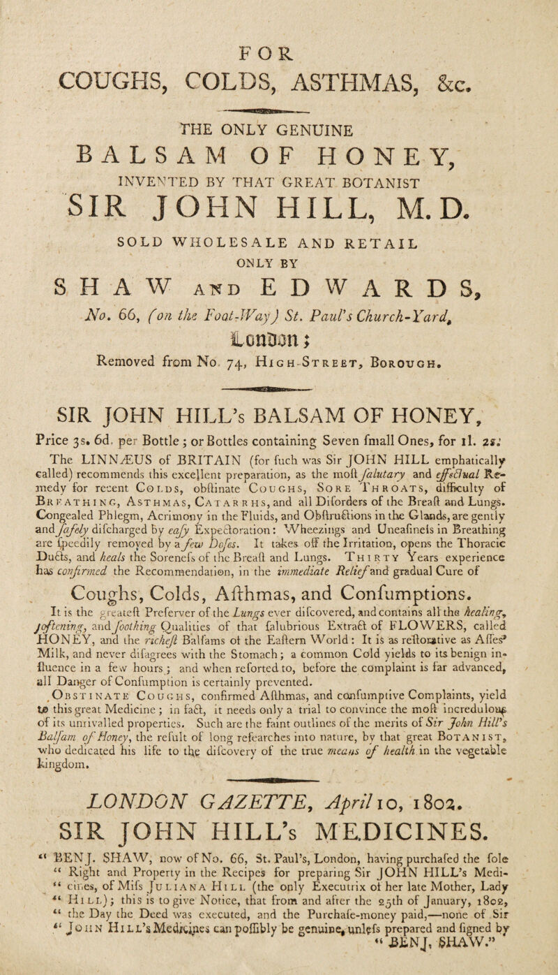 FOR COUGHS, COLDS, ASTHMAS, &c. THE ONLY GENUINE BALSAM OF HONEY, INVENTED BY THAT GREAT BOTANIST SIR JOHN HILL, M.D. SOLD WHOLESALE AND RETAIL ONLY BY SHAW and EDWARDS, No, 66, fon the Foot-Way) St. Paul's Church-Yard\ lonaon; Removed from No 74, High Street, Borough. SIR JOHN HILL’s BALSAM OF HONEY, Price 3s. 6d. per Bottle ; or Bottles containing Seven fmall Ones, for il. 2sr: The LINNzEUS of BRITAIN (for fuch was Sir JOHN HILL emphatically called) recommends this excellent preparation, as the moll Jalutary and effectual Re¬ medy for recent Golds, obftinate Coughs, Sore Throats, difficulty of Breathing, Asthmas, Ca t a r r iis, and all Diforders of the Bread and Lungs. Congealed Phlegm, Acrimony in the Fluids, and Ofiflruftions in the Glands, are gently and fiafely dilcharged by eafy Expectoration: Wheezings and Uneafinels in Breathing are lpeedily removed by a feu) Defies. It takes, off the Irritation, opens the Thoracic Dufls, and heals the Sorenefs of the Bread, and Lungs. Thirty Years experience has confirmed the Recommendation, in the immediate Relief and gradual Cure of Coughs, Colds, Afthmas, and Confumptions. It is the greated Preferver of the Lungs ever difcovered, and contains all the healings joftening, and footling Qualities of that falubrious Extract of FLOWERS, called HONEY, and the richeji Balfams ot the Ealtern World: It is as reflorative as Affes* Milk, and never difagrees with the Stomach; a common Cold yields to its benign in¬ fluence in a few hours; and when reforted to, before the complaint is far advanced, all Danger of Conlumption is certainly prevented. Obstinate Coughs, confirmed Adhmas, and confumptive Complaints, yield t© this great Medicine ; in fa£l, it needs only a trial to convince the mod incredulous of its unrivalled properties. Such are the faint outlines of the merits of Sir John Hill's BalJarn of Honey, the refult of long refearches into nature, by that great Botanist, who dedicated his life to tfle difcovery of the true means of health in the vegetable kingdom. LONDON GAZETTE, April 10, 1802. SIR JOHN HILL’s MEDICINES. e< BENJ. SHAW, now of No. 66, St. Paul’s, London, having purchafed the foie u Right and Property in the Recipes for preparing Sir JOHN HILL’s Medi- “ cir.es, of Mifs Juliana Hill (the only Executrix ot her late Mother, Lady •“ Hill); this is to give Notice, that from and after the 25th of January, 1802, “ the Day the Deed was executed, and the Purchafe-money paid,—none of Sir il John HiLL’sMeditipes canpofiibly be genuine,unlefs prepared and figned by « BENJ, SHAW.”