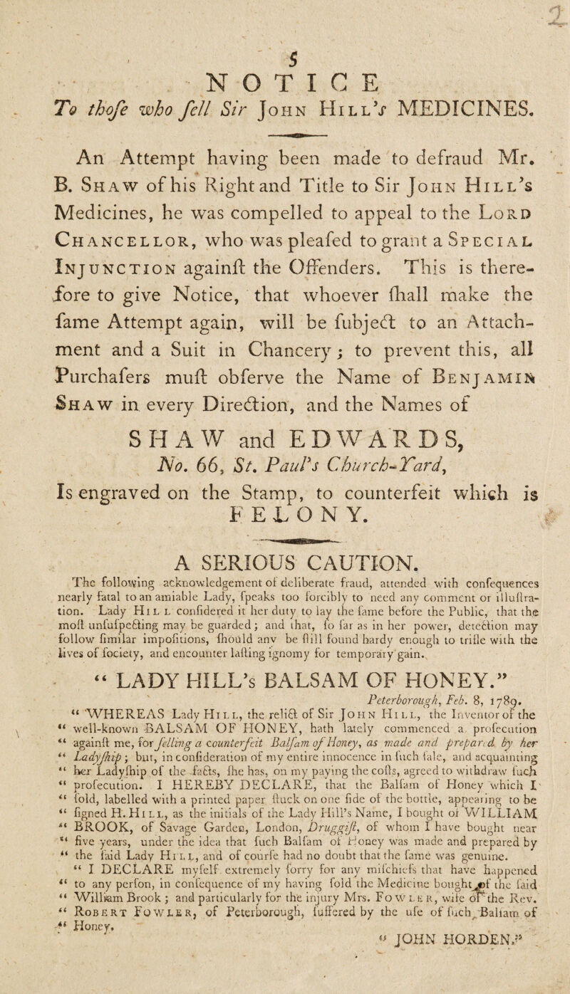 s NOTICE To thofe who fell Sir John HillV MEDICINES. An Attempt having been made to defraud Mr. B. Shaw of his Right and Title to Sir John Hi li/s Medicines, he was compelled to appeal to the Lord Chancellor, who was pleafed to grant a Special Injunction again ft the Offenders, This is there¬ fore to give Notice, that whoever fhall make the fame Attempt again, will be fubjeft to an Attach¬ ment and a Suit in Chancery; to prevent this, all Purchafers mu ft obferve the Name of Benjamin Shaw in every Direction, and the Names of SHAW and EDWARDS, No. 66, St. Paul's Church-Yard, Is engraved on the Stamp, to counterfeit which is F ETON Y. A SERIOUS CAUTION. The following acknowledgement ol deliberate fraud, attended with confequences nearly fatal to an amiable Lady, fpeaks too forcibly to need any comment or lllullra- tion. Lady Hil l confidered it her duty to lay the lame before the Public, that the moll unfulpeUing may be guarded; and that, lo far as in her power, detection may- follow fimilar impofitions, Ihould anv be hill found hardy enough to trifle with the lives of fociety, and encounter lading ignomy for temporary gain. “ LADY HILL’s BALSAM OF HONEY.” Peterborough, Feb. 8, 1789. il WHEREAS Lady Hill, the reliU of Sir John Hill, the Inventor of the “ well-known -BALSAM OF HONEY, hath lately commenced a profecution “ again!! me, forfeiting a counterfeit Balfam oj Honey, as made and prepared by her 44 Ladyjhip ; but, in confideration of my entire innocence in Inch 1 ale, and acquainting “ her Ladyfnip of the fafts, fire has, on my paying the colls, agreed to withdraw luch 44 profecution. I HEREBY DECLARE, that the Ballam ol Honey which I 44 fold, labelled with a printed paper ftuck on one fide ol the bottle, appearing to he 44 figned H.Hill, as the initials of the Lady Hill’s Name, I bought or WILLIAM 44 BROOK, of Savage Garden, London, Drug gift, of whom I have bought near “ five years, under the idea that fuch Balfam ol Toney was made and prepared by “ the laid Lady Hill, and of courfe had no doubt that the fame was genuine. “ I DECLARE myfelf extremely lorry for any mifehiefs that have happened 44 to any perfon, in confequence of my having fold the Medicine bought^©!' the laid “ William Brook ; and particularly for the injury Mrs. Fowler, wife or the Rev. 44 Robert Fowler, of Peterborough, luffered by the ufe of fuch, Ballam of ■*l Honey. “ JOHN HORDENV’