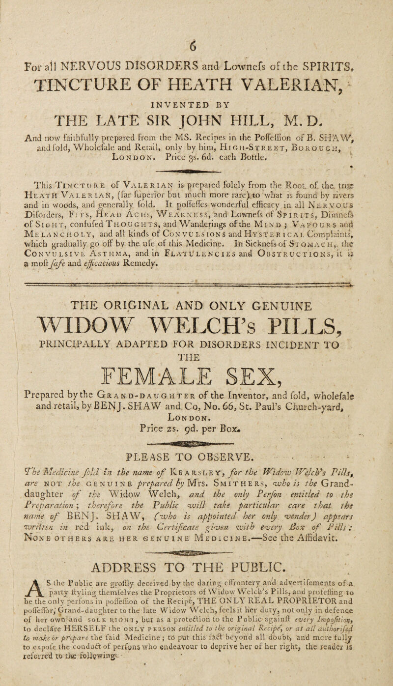 \ 6 Fofall NERVOUS DISORDERS and Lownefs of the SPIRITS* TINCTURE OF HEATH VALERIAN, INVENTED BY THE LATE SIR JOHN HILL, M. D. And now faithfully prepared from the MS. Recipes in the Poffeffion of B. SHAW, and fold, Wholdale and Retail, only by him, Hi gh-Street, Borough, London. Price 3s. 6d. each Bottle. * This Ti mcture of Valerian is prepared folely from the Root of the. true H eath Valerian, (far fuperior but much more rare)to what is found by rivers and in woods, and generally fold. It polfelfes wonderful efficacy in all Nervous Difoiders, F;ts, Head Achs, Weakness, and Lownefs of Spirits, Dimnefs of S1 g h x, coniufed Thoug h t s, and Wanderings of the M jnd ; Va pours and Me lancholy, and all kinds of Convulsions and Hyste r ical Complaints, which gradually go off bv the ule of this Medicine. In Sicknefsof Stomach, the Con vulsive Asthma, and in Flatulencies and Obstructions, it is a modfafc and efficacious Remedy. THE ORIGINAL AND ONLY GENUINE WIDOW WELCH’S PILLS, PRINCIPALLY ADAPTED FOR DISORDERS INCIDENT TO THE FEMALE SEX, Prepared by the Gran d-daughter of the Inventor, and fold, vvholefale and retail, by BENJ. SHAW and Co, No. 66, St. Paul’s Church-yard, London. Price 2s. 9d. per Box* PLEASE TO OBSERVE. . - be Medicine fold in the name of Kbarsl e y, for the Widow Welch's Pills* are not the genuine prepared by Mrs. Smithers, who is the Qvand- daughter of the Widow Welch, and the only Perfon entitled to the Preparation ; therefore the Public will take particular care that the name of BENj. SHAW, (who is appointed her only vender) appears written in red ink, on the Certificate gi-ven with every Pox of Pills: None others are her genuine Medicine.—See the Affidavit. ADDRESS TO THE PUBLIC. , * , K. AS the Public are groffly deceived by the daring effrontery and advertifements of a party Ityling themlelves the Proprietors of Widow Welch’s Pills, and profefting to he the only perlons in polfeiTion of the Recip6, THE ONLY REAL PROPRIETOR and poffelTor, Grand-daughter to the late Widow Welch, feels it her duty, not only in defence of her own and sole kich'i, but as a protection to the Public againft tvery Impojitiori, to declare HERSELF ihe only person entitled to the original Recipe\ or at all autborifed to made, or prepare the faid Medicine ; to put this Hdt beyond all doubt-, and more fully to expofe the conduct of perfons who endeavour to deprive her of her right, the reader is referred to the following’ -