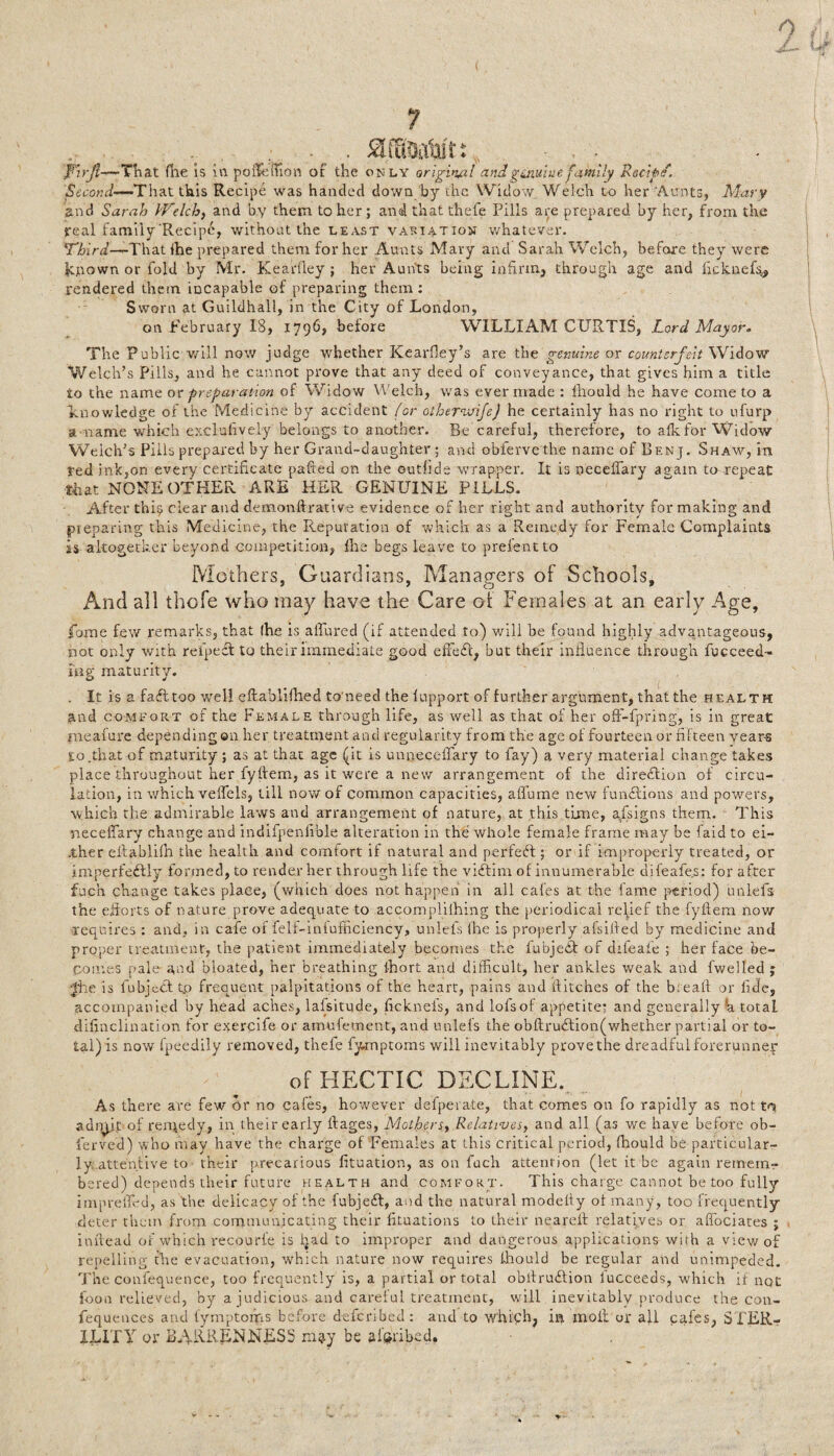 o Z 7 Firjl—-That (lie is in pofSemon of the only original andg ain't uefamily Recipe. Second-^That this Recipe was handed down by the Widow Welch to her 'Aunts, Mary and Sarah Welch, and by them to her ; and that thefe Pills are prepared by her, from the real family Recipe, without the least variation whatever. Third—That fhe prepared them for her Aunts Mary and Sarah Welch, before they were known or fold by Mr. Kearfley ; her Aunts being infirm, through age and ficknef% rendered them incapable of preparing them: Sworn at Guildhall, in the City of London, on February 18, 1796, before WILLIAM CURTIS, Lord Mayor. The Public will now judge whether Kearfley’s are the genuine or counterfeit Widow Welch’s Pills, and he cannot prove that any deed of conveyance, that gives him a title to the name or preparation of Widow Welch, was ever made : Ihould he have come to a knowledge of the Medicine by accident (or oihernvifej he certainly has no right to ufurp a-name which exclufiveiy belongs to another. Be careful, therefore, to afkfor Widow Welch’s Pills prepared by her Grand-daughter ; and obfervethe name of Benj. Shaw, in ted ink,on every certificate pafted on the outhde wrapper. It is neceilary aeain to repeat that NONE OTHER ARE HER GENUINE PILLS. After this clear and demonftrative evidence of her right and authority for making and pieparing this Medicine, the Reputation of which as a Remedy for Female Complaints is altogether beyond competition, fhe begs leave to prelent to Mothers, Guardians, Managers of Schools, And all thofe who may have the Care of Females at an early Age, fome few remarks, that Ihe is allured (if attended to) will be found highly advantageous, not only with refped to their immediate good effed, but their influence through fucceed- i'ng maturity. . It is a fadtoo well eftablifhed to'need the lupport of further argument, that the health and comfort of the Female through life, as well as that of her offi-fpring, is in great meafure depending ©11 her treatment and regularity from the age of fourteen or fifteen years So.that of maturity ; as at that age (it is unneceflary to fay) a very material change takes place throughout her fyftem, as it were a new arrangement of the diredion of circu¬ lation, in which velfels, till now of common capacities, aflame new fundions and powers, which the admirable laws and arrangement of nature, at this tune, assigns them. This neceflary change and indifpenfible alteration in the whole female frame may be laid to ei- .ther eifablifn the health and comfort if natural and perfed; or if improperly treated, or imperfedly formed, to render her through life the vidim of innumerable difeafes: for after fuc’n change takes place, (which does not happen in all cafes at the fame period) unlefs the efforts of nature prove adequate to accompliihing the periodical relief the fyftem now requires : and, in cafe of felf-infufficiency, unlefs ihe is properly afsifted by medicine and proper treatment, the patient immediately becomes the fubjed of diieafe ; her face be¬ comes pale and bloated, her breathing 1-hort and difficult, her ankles weak and fwelled ; Jiie is fubjed t.o frequent palpitations of the heart, pains and flitches of the b:eaft or fide, accompanied by head aches, lafsitude, ftekneis, and lofsof appetite: and generally h total disinclination for exercife or amufement, and unlefs the obftrudion(whether partial or to- tal)is now fpeedily removed, thefe fymptoms will inevitably provethe dreadfulforerunnep of HECTIC DECLINE. As there are few or no cafes, however defperate, that comes on fo rapidly as not tq admit of remedy, in their early ftages, Mothers., Relatives, and all (as we have before ob- ferved) who may have the charge of Females at this critical period, fhould be particular¬ ly attentive to their precarious fituation, as on fuch attention (let it be again remem¬ bered) depends their future health and comfort. This charge cannot be too fully impreffed, as the delicacy of the fubjed, and the natural modelty ol many , too frequently deter them from communicating their fituations to their neareft relatives or aflociates ; inftead of which recourfe is had to improper and dangerous applications with a view of repelling fhe evacuation, which nature now requires Ihould be regular and unimpeded. The confequence, too frequently is, a partial or total obftrudion iucceeds, which if not foon relieved, by a judicious and careful treatment, will inevitably produce the con- fequences and fymptoms before deferibed: and to which, in molt or ail cafes, STER¬ ILITY or BARRENNESS m?.y be afcribed.