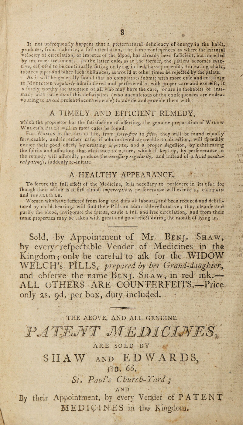It not uafnequently happens that a preternatural deficiency of energy in the habit, produces, from inability, a full circulation, the fame confeqences as where the natural velocity of circulation, or impetus of the blood, has already been fufficient, but impelled by improper treatment. In the latter cafe, as in the former, the patient becomes inac¬ tive, difpofed to be continually fitting or lying in bed, has a propenfity for eating chalk, tobacco pipes and other fuch fubftanc.es, as would at other times be rejected by the palate. As it will be generally found that no complaints fubmit with more eafe and certainty to Mrmc'iNE *regularly adminiftered and perfevered in with proper care and exer#ife, it s furely worthy the attention of all who may have the care, or are in thehabits of inti¬ macy with patients of this defeription (who unconfcious of the confequences are'endea¬ vouring to avoid preient inconvenience) to advife and provide them with A TIMELY AND EFFICIENT REMEDY, which the proprietor has the fatisfa&ion of aflerting, the genuine preparation of Widow W elch’s Pills will m moft cales be. fouwdt For Women in the turn 01 life, from forty-jive to fift\, they will be found equally ferviceable, and in either cafe, if adminiftered agreeable to diredtion, will fpeedily evince their good effect, by creating appet'te, and a proper digefiion, by exhilirating the fpirits and affording that a-fsiftance to nature, which if kept up, by perfeverance in the remedy will affuredly produce the necejfary regularity^ and inftead of a livid unnatu ralpalenejsy iuddenly re-inftate A HEALTHY APPEARANCE. To fecure the full effeft of the Medicine, it is neceffary to perfevere in its ufa : for though their a&ion' is at nrft almoft imperceptible, perfeverance will evince it, certain and INFALLIBLE. Women who have fuffered from long and difficult laboursvand been reduced’and debili¬ tated by child-bearing, will find thele Pills an admirable reftorative ; they cleanfe and purify the blood, invigorate the lpirits, caufe a full and free circulation, and from their tonic properties may be taken with great and good effe£l during the month of lying in. Sold, by Appointment of Mr. Benj. Shaw, by every refpedtable Vender of Medicines in the Kingdom • only be careful to afk for the. WIDOW WELCH'S PILLS, prepared by her Grand-daughter and obferve the name Benj. Shaw, in red ink.— ALL OTHERS ARE COUNTERFEITS.—Price only as. ^d, per box, duty included. THE ABOVE, AND ALL GENUINE ARE SOLD BY S HA W and ED W ARD S?: USE 66, Si. Paul's Church-Yard ; AND their Appointment, by every Vender of PATENT MEDICI ME S in the Kingdora, 9