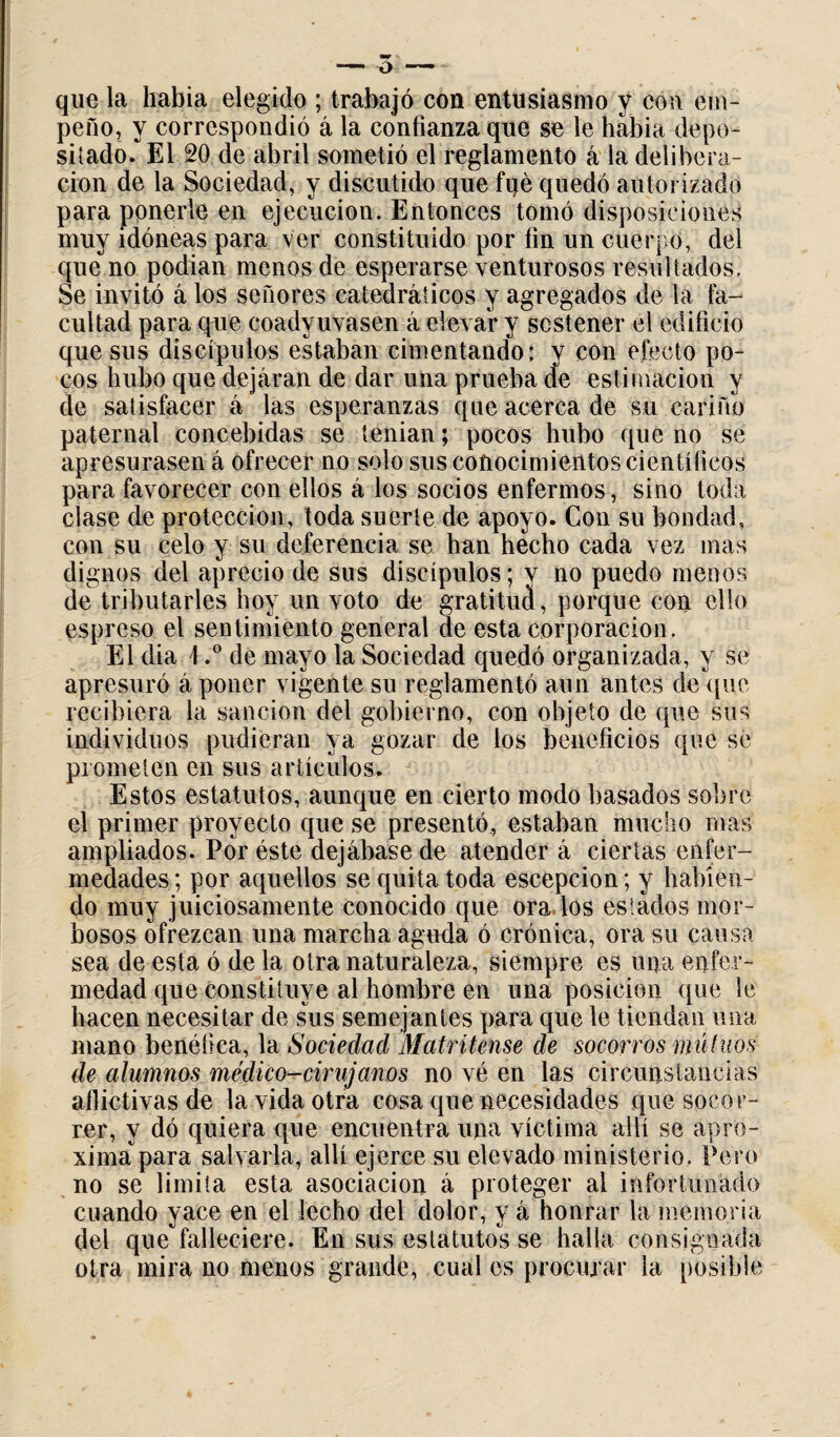 que la liabia elegido ; trabajó con entusiasmo y con em¬ peño, y correspondió á la confianza que se le había depo¬ sitado. El 20 de abril sometió el reglamento á la delibera¬ ción de la Sociedad, y discutido que fue quedó autorizado para ponerle en ejecución. Entonces tomó disposiciones muy idóneas para ver constituido por fin un cuerpo, del que no podían menos de esperarse venturosos resultados. Se invitó á los señores catedráticos y agregados de la fa¬ cultad para que coadyuvasen á elevar y sostener el edificio que sus discípulos estaban cimentando: y con efecto po¬ cos hubo que dejaran de dar una prueba de estimación y de satisfacer á las esperanzas que acerca de su cariño paternal concebidas se tenían; pocos hubo que no se apresurasen á ofrecer no solo sus conocimientos científicos para favorecer con ellos á los socios enfermos, sino toda clase de protección, toda suerte de apoyo. Con su bondad, con su celo y su deferencia se han hecho cada vez mas dignos del aprecio de sus discípulos; v no puedo menos de tributarles hoy un voto de gratitud, porque con ello espreso el sentimiento general de esta corporación. El dia \.° de mayo la Sociedad quedó organizada, y se apresuró á poner vigente su reglamentó aun antes de que recibiera la sanción del gobierno, con objeto de que sus individuos pudieran ya gozar de los beneficios que se prometen en sus artículos. Estos estatutos, aunque en cierto modo basados sobre el primer proyecto que se presentó, estaban mucho mas ampliados. Por éste dejábase de atender á ciertas enfer¬ medades; por aquellos se quita toda escepcion; y habien¬ do muy juiciosamente conocido que orados estados mor¬ bosos ofrezcan una marcha aguda ó crónica, ora su causa sea de esta ó de la otra naturaleza, siempre es urja enfer¬ medad que constituye al hombre en una posición que le hacen necesitar de sus semejantes para que le tiendan una mano benéfica, la Sociedad Matritense de socorros mutuos de alumnos médico-cirujanos no vé en las circunstancias aflictivas de la vida otra cosa que necesidades que socor¬ rer, y dó quiera que encuentra una víctima allí se apro¬ ximapara salvarla, allí ejerce su elevado ministerio, Pero no se limita esta asociación á proteger al infortunado cuando yace en el lecho del dolor, y á honrar la memoria del que falleciere. En sus estatutos se halla consignada otra mira no menos grande, cual es procurar la posible
