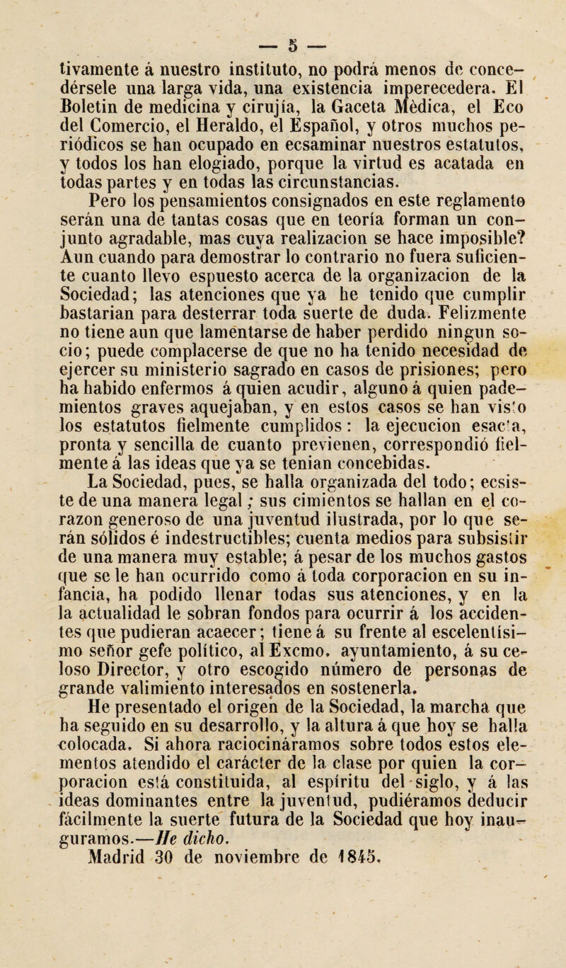 — 5 — tivamente á nuestro instituto, no podrá menos de conce¬ dérsele una larga vida, una existencia imperecedera. El Boletín de medicina y cirujía, la Gaceta Médica, el Eco del Comercio, el Heraldo, el Español, y otros muchos pe¬ riódicos se han ocupado en ecsaminar nuestros estatutos, y todos los han elogiado, porque la virtud es acatada en todas partes y en todas las circunstancias. Pero los pensamientos consignados en este reglamento serán una de tantas cosas que en teoría forman un con¬ junto agradable, mas cuya realización se hace imposible? Aun cuando para demostrar lo contrario no fuera suficien¬ te cuanto llevo espuesto acerca de la organización de la Sociedad; las atenciones que ya he tenido que cumplir bastarían para desterrar toda suerte de duda. Felizmente no tiene aun que lamentarse de haber perdido ningún so¬ cio; puede complacerse de que no ha tenido necesidad de ejercer su ministerio sagrado en casos de prisiones; pero ha habido enfermos á quien acudir, alguno á quien pade- mientos graves aquejaban, y en estos casos se han vis'o los estatutos fielmente cumplidos: la ejecución esac'a, pronta y sencilla de cuanto previenen, correspondió fiel¬ mente á las ideas que ya se tenían concebidas. La Sociedad, pues, se halla organizada del todo; ecsis- te de una manera legal; sus cimientos se hallan en el co¬ razón generoso de una juventud ilustrada, por lo que se¬ rán sólidos é indestructibles; cuenta medios para subsistir de una manera muy estable; á pesar de los muchos gastos que se le han ocurrido como á toda corporación en su in¬ fancia, ha podido llenar todas sus atenciones, y en la la actualidad le sobran fondos para ocurrir á los acciden¬ tes que pudieran acaecer; tiene á su frente al escelenlísi- mo señor gefe político, al Excmo, ayuntamiento, á su ce¬ loso Director, y otro escogido número de personas de grande valimiento interesados en sostenerla. He presentado el origen de la Sociedad, la marcha que ha seguido en su desarrollo, y la altura á que hoy se halla colocada. Si ahora raciocináramos sobre todos estos ele¬ mentos atendido el carácter de la clase por quien la cor¬ poración está constituida, al espíritu del siglo, y á las ideas dominantes entre la juventud, pudiéramos deducir fácilmente la suerte futura de la Sociedad que hoy inau-- guramos.—He dicho. Madrid 30 de noviembre de 1845.