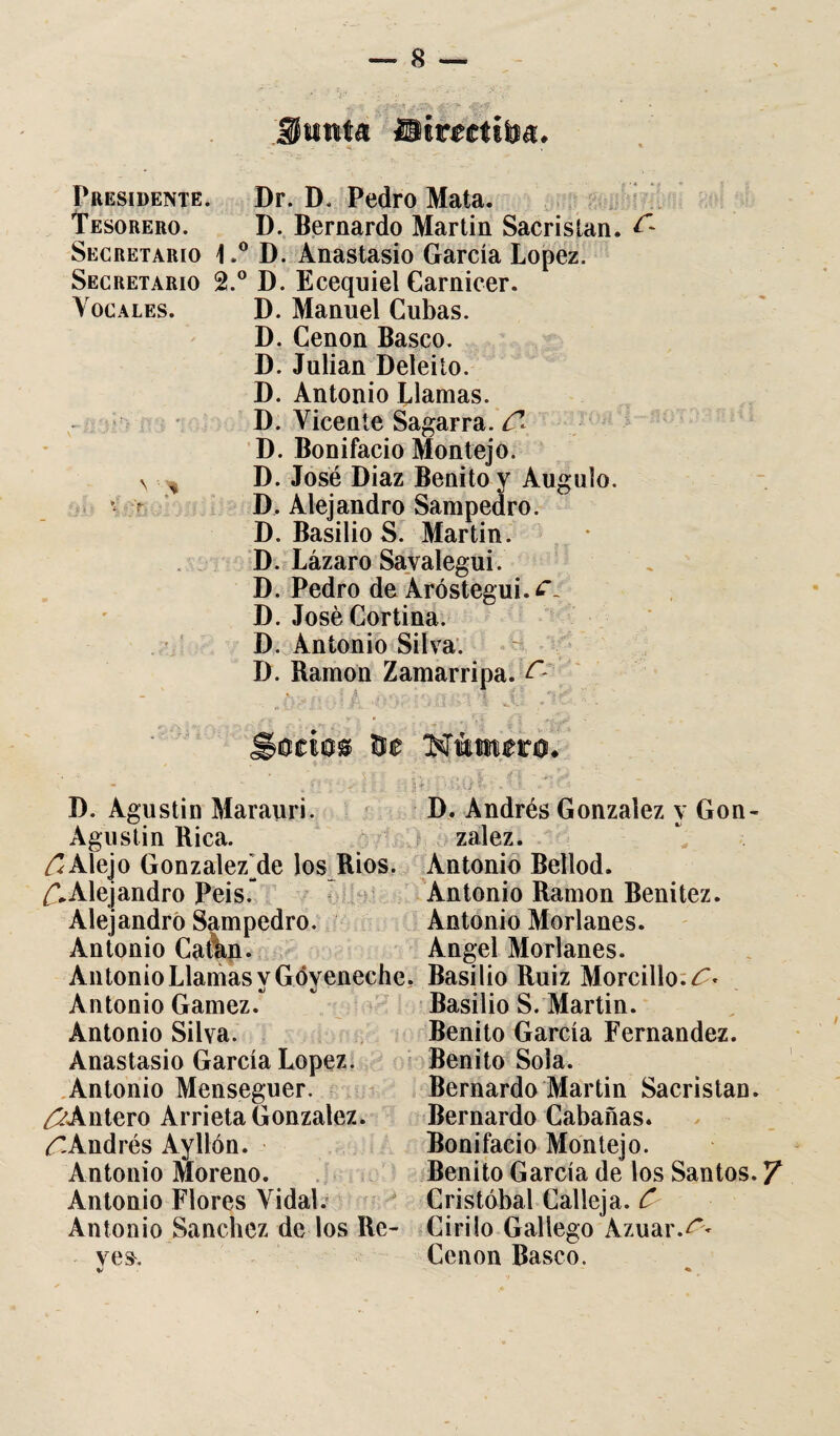 Presidente. Dr. D. Pedro Mata. Tesorero. D. Bernardo Martin Sacristán. Secretario 1.° D. Anastasio García López. Secretario 2.° D. Ecequiel Carnicer. Vocales. D. Manuel Cubas. D. Cenon Basco. D. Julián Deleito. D. Antonio Llamas. D. Vicente Sagarra. C* D. Bonifacio Montejo. v % D. José Díaz Benito y Augulo. v r D, Alejandro Sampedro. D. Basilio S. Martin. D. Lázaro Savalegui. D. Pedro de Aróstegui.¿\ D. José Cortina. D. Antonio Silva. D. Ramón Zamarripa. i D. Agustín Marauri. D. Andrés González y Gon- Agustin Rica. zalez. Alejo GonzalezVle los Ríos. Antonio Bellod. £>Alejandro Peis. Antonio Ramón Benitez. Alejandró Sampedro. Antonio Merlanes. Antonio Catán- Angel Merlanes. Antonio Llamas vGóveneche, Basilio Ruiz Morcillo. C* Antonio Gamez. Basilio S. Martin. Antonio Silva. Benito García Fernandez. Anastasio García López. Benito Sola. Antonio Menseguer. Bernardo Martin Sacristán. ¿?Antero Arrieta González. Bernardo Cabañas. ^-Andrés Ayllón. Bonifacio Montejo. Antonio Moreno. Benito García de los Santos. Y Antonio Flores Vidal. Cristóbal Calleja. C Antonio Sánchez de los Re- Cirilo Gallego Azuar.¿~< yes. Cenon Basco.