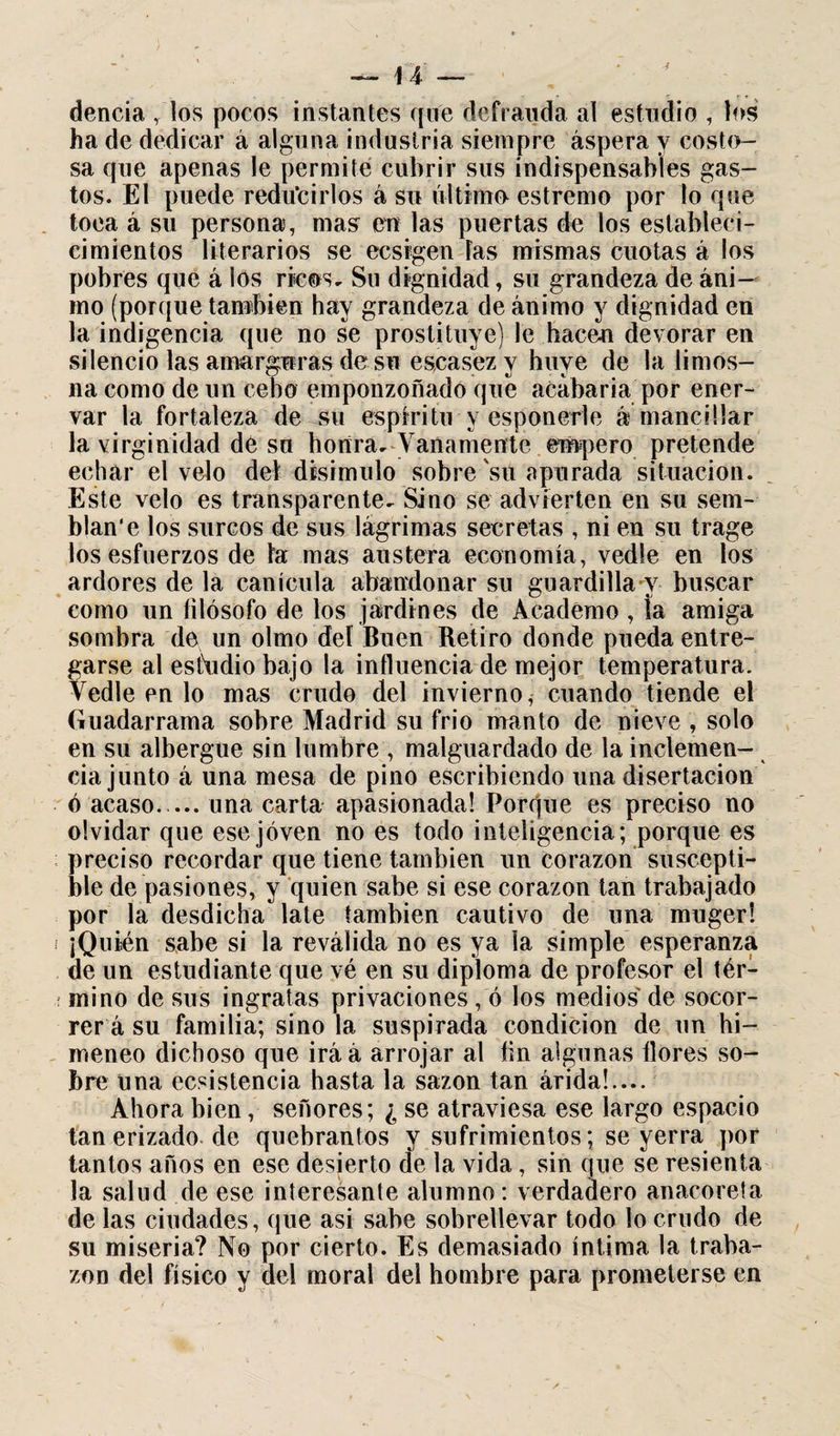 dencia r los pocos instantes que defrauda al estudio , los ha de dedicar á alguna industria siempre áspera y costo¬ sa que apenas le permite cubrir sus indispensables gas¬ tos. El puede reducirlos á su último estremo por lo que toca á su persona, mas en las puertas de los establecí- cimientos literarios se ecsfgen Tas mismas cuotas á los pobres que á los ricos. Su dignidad, su grandeza de áni¬ mo (porque también hay grandeza de ánimo y dignidad en la indigencia que no se prostituye) le hacen devorar en silencio las amarguras de su escasez y huye de la limos¬ na como de un cebo emponzoñado que acabaría por ener¬ var la fortaleza de su espíritu y esponerle a mancillar la virginidad de su honra. Vanamente empero pretende echar el velo del disimulo sobre'sti apurada situación. Este velo es transparente. Sino se advierten en su sem¬ blan’e los surcos de sus lágrimas secretas , ni en su trage los esfuerzos de ta mas austera economía, vedle en los ardores de la canícula abandonar su guardilla-y buscar como un filósofo de los jardines de Academo , ia amiga sombra de un olmo deí Buen Retiro donde pueda entre¬ garse al estudio bajo la influencia de mejor temperatura. Vedle en lo mas crudo del invierno, cuando tiende el Guadarrama sobre Madrid su frió manto de nieve , solo en su albergue sin lumbre , malguardado de la inclemen¬ cia junto á una mesa de pino escribiendo una disertación ó acaso_una carta apasionada! Porque es preciso no olvidar que ese joven no es todo inteligencia; porque es preciso recordar que tiene también un corazón suscepti¬ ble de pasiones, y quien sabe si ese corazón tan trabajado por la desdicha late también cautivo de una muger! ¡Quién sabe si la reválida no es ya la simple esperanza de un estudiante que vé en su diploma de profesor el tér¬ mino de sus ingratas privaciones, ó los medios de socor¬ rer á su familia; sino la suspirada condición de un hi¬ meneo dichoso que iráá arrojar al íin algunas flores so¬ bre una ecsistencia hasta la sazón tan árida!.... Ahora bien, señores; ¿ se atraviesa ese largo espacio tan erizado de quebrantos y sufrimientos; se yerra por tantos años en ese desierto de la vida, sin que se resienta la salud de ese interesante alumno: verdadero anacoreta de las ciudades, que asi sabe sobrellevar todo lo crudo de su miseria? No por cierto. Es demasiado íntima la traba¬ zón del físico y del moral del hombre para prometerse en