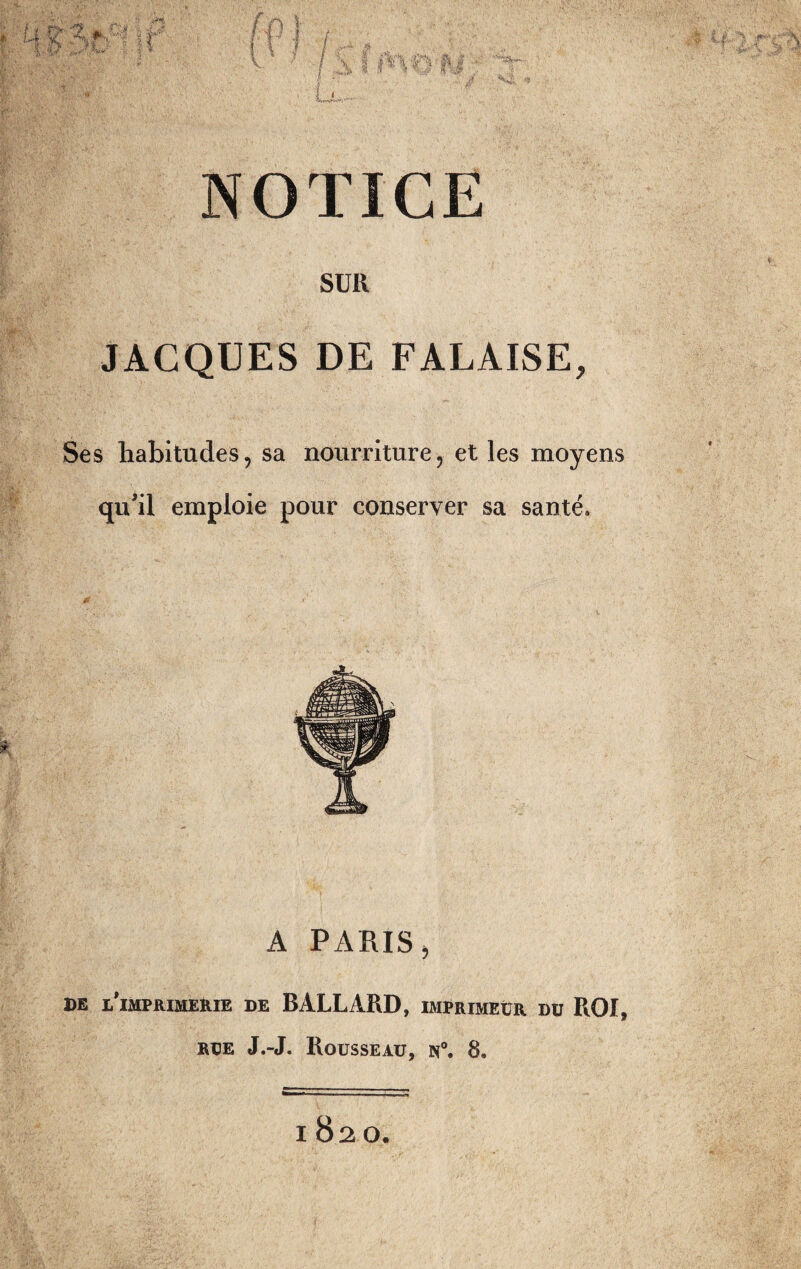 NOTICE SUR JACQUES DE FALAISE, Ses habitudes, sa nourriture, et les moyens qu’il emploie pour conserver sa santé* A PARIS 5 de l'imprimerie de B ALLARD, imprimeur du ROI,