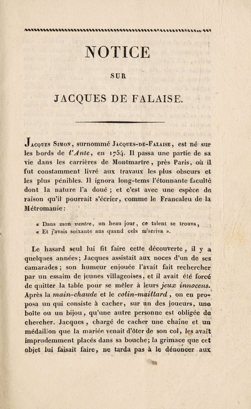 NOTICE SUR JACQUES DE FALAISE. Jacques Simon, surnommé Jacqües-de-Falaise, est né sur les bords de VAnte, en 1754. Il passa une partie de sa vie dans les carrières de Montmartre, près Paris, où il fut constamment livré aux travaux les plus obscurs et les plus pénibles. Il ignora long-tems l’étonnante faculté dont la nature l’a doué ; et c’est avec une espèce de raison qu’il pourrait s’écrier, comme le Francaleu de la Métromanie : « Dans mon ventre, un beau jour, ce talent se trouva, « Et j’avais soixante ans quand cela m’arriva ». Le hasard seul lui fit faire cette découverte , il v a quelques années; Jacques assistait aux noces d’un de ses camarades ; son humeur enjouée l’avait fait rechercher par un essaim de jeunes villageoises, et il avait été forcé de quitter la table pour se mêler à leurs jeux innocens. Après la main-chaude et le colin-maillard , on en pro- posa un qui consiste à cacher, sur un des joueurs, une boîte ou un bijou, qu’une autre personne est obligée de chercher. Jacques , chargé de cacher une chaîne et un médaillon que la mariée venait d’ôter de son col, les avait imprudemment placés dans sa bouche; la grimace que cet objet lui faisait faire, ne tarda pas à le dénoncer aux