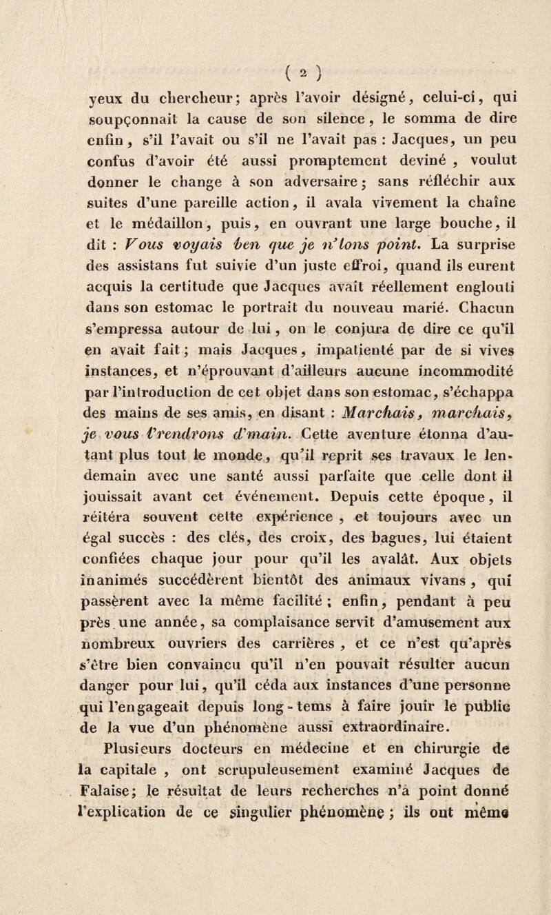 yeux du chercheur; après l’avoir désigné, celui-ci, qui soupçonnait la cause de son silence , le somma de dire enfin, s’il l’avait ou s’il ne l’avait pas: Jacques, un peu confus d’avoir été aussi promptement deviné , voulut donner le change à son adversaire ; sans réfléchir aux suites d’une pareille action, il avala vivement la chaîne et le médaillon, puis, en ouvrant une large bouche, il dit : Vous voyais ben que je n’ions point. La surprise des assistans fut suivie d’un juste effroi, quand ils eurent acquis la certitude que Jacques avait réellement englouti dans son estomac le portrait du nouveau marié. Chacun s’empressa autour de lui, on le conjura de dire ce qu’il en avait fait ; mais Jacques, impatienté par de si vives instances, et n’éprouvant d’ailleurs aucune incommodité par l’introduction de cet objet dans son estomac, s’échappa des mains de ses amis, en disant : Marchais, marchais, je vous Prendrons d'main. Cette aventure étonna d’au¬ tant plus tout le monde, qu^il reprit ses travaux le len¬ demain avec une santé aussi parfaite que celle dont il jouissait avant cet événement. Depuis cette époque, il réitéra souvent cette expérience , et toujours avec un égal succès : des clés, des croix, des bagues, lui étaient confiées chaque jour pour qu’il les avalât. Aux objets inanimés succédèrent bientôt des animaux vivans , qui passèrent avec la même facilité ; enfin, pendant à peu près une année, sa complaisance servit d’amusement aux nombreux ouvriers des carrières , et ce n’est qu’après s’être bien convaincu qu’il n’en pouvait résulter aucun danger pour lui, qu’il céda aux instances d’une personne qui 1’engageait depuis long-tems à faire jouir le public de la vue d’un phénomène aussi extraordinaire. Plusieurs docteurs en médecine et en chirurgie de la capitale , ont scrupuleusement examiné Jacques de Falaise; le résultat de leurs recherches n’à point donné l’explication de ce singulier phénomène ; ils ont même