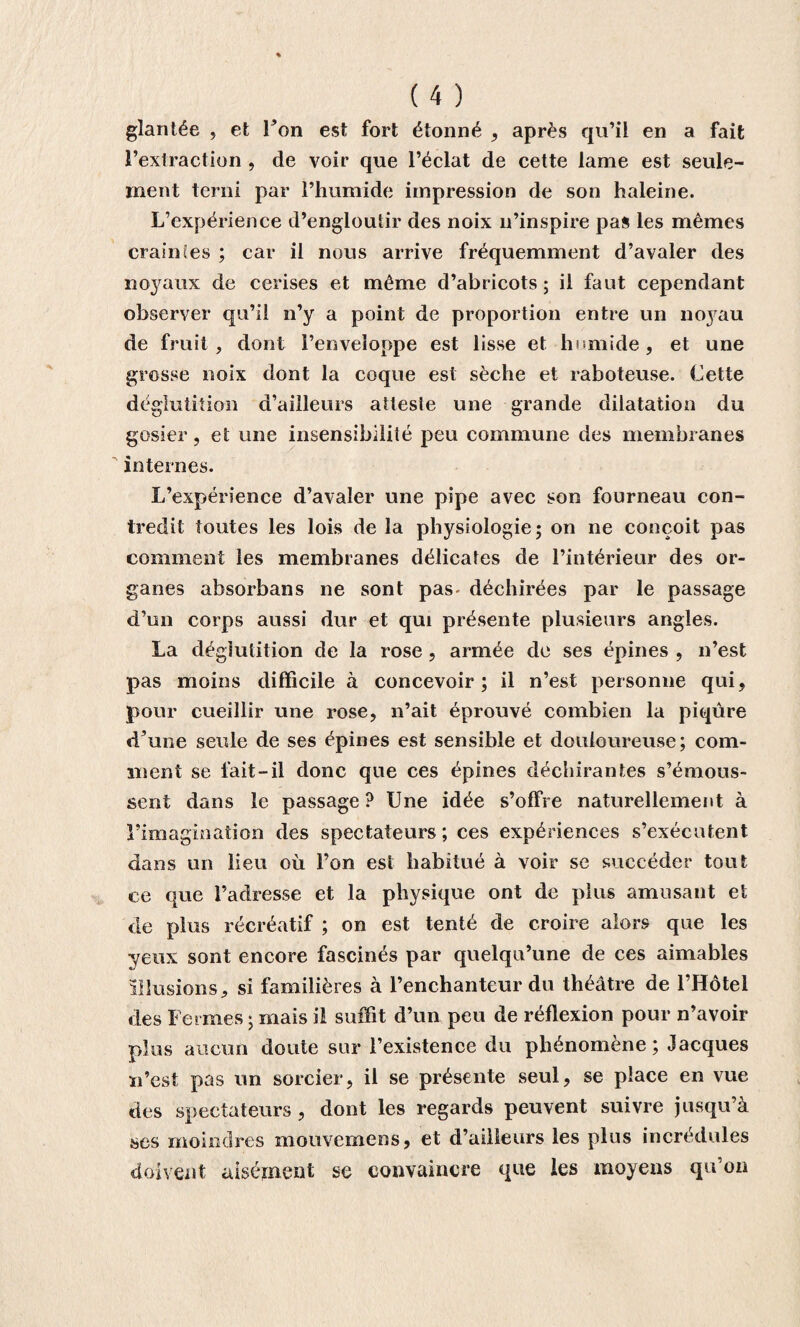 glantée , et l’on est fort étonné , après qu’il en a fait l’extraction , de voir que l’éclat de cette lame est seule¬ ment terni par l’humide impression de son haleine. L’expérience d’engloutir des noix n’inspire pas les mêmes crainües ; car il nous arrive fréquemment d’avaler des noyaux de cerises et même d’abricots ; il faut cependant observer qu’il n’y a point de proportion entre un noyau de fruit, dont l’enveloppe est lisse et humide, et une grosse noix dont la coque est sèche et raboteuse. Cette déglutition d’ailleurs atteste une grande dilatation du gosier, et une insensibilité peu commune des membranes internes. L’expérience d’avaler une pipe avec son fourneau con¬ tredit toutes les lois de la physiologie; on ne conçoit pas comment les membranes délicates de l’intérieur des or¬ ganes absorbans ne sont pas- déchirées par le passage d’un corps aussi dur et qui présente plusieurs angles. La déglutition de la rose, armée de ses épines , n’est pas moins difficile à concevoir; il n’est personne qui, pour cueillir une rose, n’ait éprouvé combien la piqûre d’une seule de ses épines est sensible et douloureuse; com¬ ment se fait-il donc que ces épines déchirantes s’émous¬ sent dans le passage? Une idée s’offre naturellement à l’imagination des spectateurs; ces expériences s’exécutent dans un lieu où l’on est habitué à voir se succéder tout ce que l’adresse et la physique ont de plus amusant et de plus récréatif ; on est tenté de croire alors que les yeux sont encore fascinés par quelqu’une de ces aimables illusions, si familières à l’enchanteur du théâtre de l’Hôtel des Fermes; mais il suffit d’un peu de réflexion pour n’avoir plus aucun doute sur l’existence du phénomène; Jacques u’est pas un sorcier, il se présente seul, se place en vue des spectateurs, dont les regards peuvent suivre jusqu’à ses moindres niouvemens, et d’ailleurs les plus incrédules doivent aisément se convaincre que les moyens qu’on