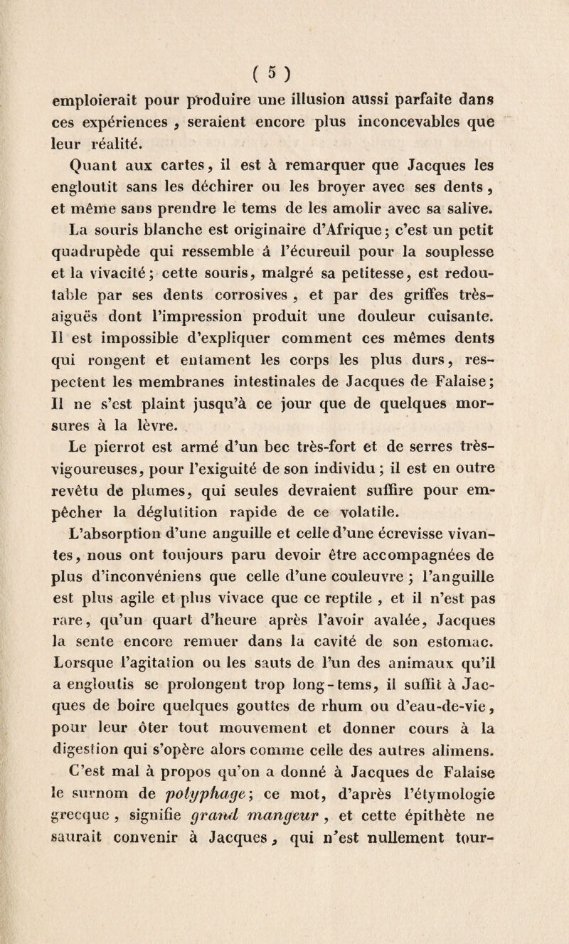 emploierait pour produire une illusion aussi parfaite dans ces expériences , seraient encore plus inconcevables que leur réalité. Quant aux cartes, il est à remarquer que Jacques les engloutit sans les déchirer ou les broyer avec ses dents , et même sans prendre le tems de les amolir avec sa salive. La souris blanche est originaire d’Afrique; c’est un petit quadrupède qui ressemble à l’écureuil pour la souplesse et la vivacité; cette souris, malgré sa petitesse, est redou¬ table par ses dents corrosives , et par des griffes très- aiguës dont l’impression produit une douleur cuisante. Il est impossible d’expliquer comment ces mêmes dents qui rongent et entament les corps les plus durs, res¬ pectent les membranes intestinales de Jacques de Falaise; Il ne s’cst plaint jusqu’à ce jour que de quelques mor¬ sures à la lèvre. Le pierrot est armé d’un bec très-fort et de serres très- vigoureuses, pour l’exiguité de son individu; il est en outre revêtu de plumes, qui seules devraient suffire pour em¬ pêcher la déglutition rapide de ce volatile. L’absorption d’une anguille et celle d’une écrevisse vivan¬ tes, nous ont toujours paru devoir être accompagnées de plus d’inconvéniens que celle d’une couleuvre ; l’anguille est plus agile et plus vivace que ce reptile , et il n’est pas rare, qu’un quart d’heure après l’avoir avalée, Jacques la sente encore remuer dans la cavité de son estomac. Lorsque l’agitation ou les sauts de l’un des animaux qu’il a engloutis se prolongent trop long-tems, il suffit à Jac¬ ques de boire quelques gouttes de rhum ou d’eau-de-vie, pour leur ôter tout mouvement et donner cours à la digestion qui s’opère alors comme celle des autres alimens. C’est mal à propos qu’on a donné à Jacques de Falaise le surnom de 'polyphage; ce mot, d’après l’étymologie grecque , signifie grand mangeur , et cette épithète ne saurait convenir à Jacques, qui n*est nullement tour-